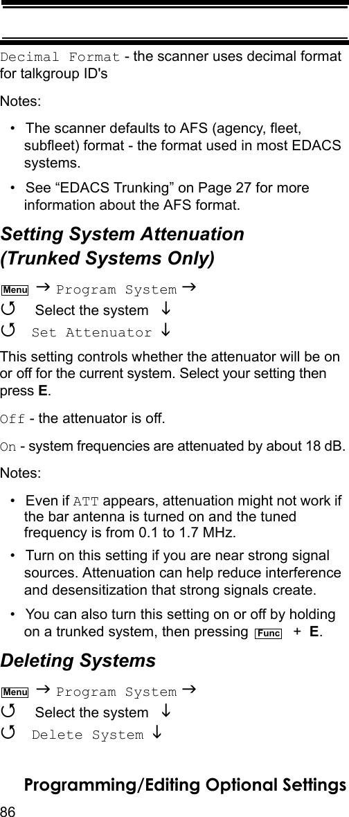 86Programming/Editing Optional SettingsDecimal Format - the scanner uses decimal format for talkgroup ID&apos;sNotes:• The scanner defaults to AFS (agency, fleet, subfleet) format - the format used in most EDACS systems.• See “EDACS Trunking” on Page 27 for more information about the AFS format.Setting System Attenuation (Trunked Systems Only)  Program System   Select the system    Set Attenuator  This setting controls whether the attenuator will be on or off for the current system. Select your setting then press E.Off - the attenuator is off.On - system frequencies are attenuated by about 18 dB.Notes:• Even if ATT appears, attenuation might not work if the bar antenna is turned on and the tuned frequency is from 0.1 to 1.7 MHz.• Turn on this setting if you are near strong signal sources. Attenuation can help reduce interference and desensitization that strong signals create.• You can also turn this setting on or off by holding on a trunked system, then pressing    +  E.Deleting Systems  Program System   Select the system    Delete System  MenuFuncMenu