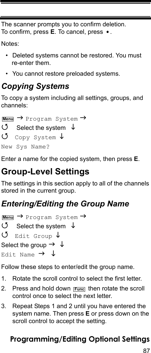 87Programming/Editing Optional SettingsThe scanner prompts you to confirm deletion. To confirm, press E. To cancel, press  .Notes:• Deleted systems cannot be restored. You must re-enter them.• You cannot restore preloaded systems.Copying SystemsTo copy a system including all settings, groups, and channels:  Program System   Select the system    Copy System   New Sys Name? Enter a name for the copied system, then press E. Group-Level SettingsThe settings in this section apply to all of the channels stored in the current group.Entering/Editing the Group Name  Program System   Select the system    Edit Group  Select the group   Edit Name  Follow these steps to enter/edit the group name.1. Rotate the scroll control to select the first letter.2. Press and hold down   then rotate the scroll control once to select the next letter.3. Repeat Steps 1 and 2 until you have entered thesystem name. Then press E or press down on the scroll control to accept the setting.MenuMenuFunc