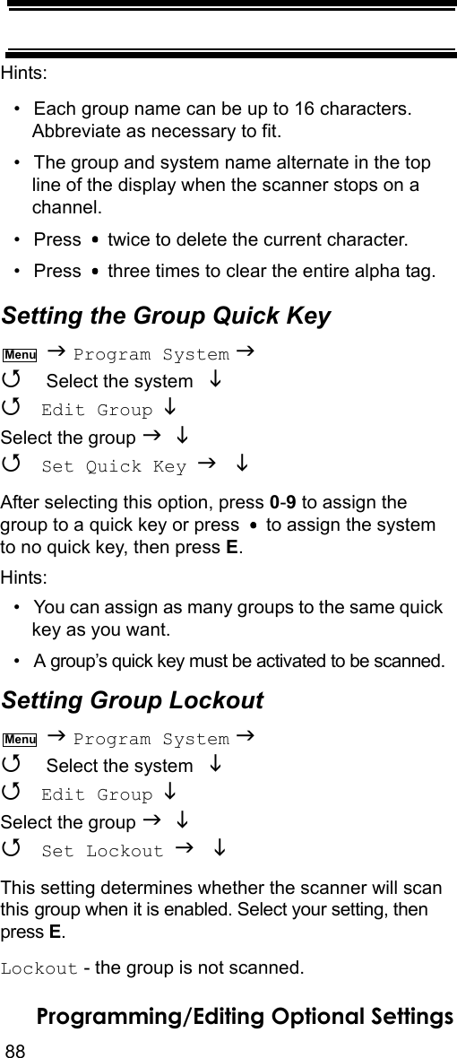 88Programming/Editing Optional SettingsHints:• Each group name can be up to 16 characters. Abbreviate as necessary to fit.• The group and system name alternate in the top line of the display when the scanner stops on a channel.• Press   twice to delete the current character.• Press   three times to clear the entire alpha tag.Setting the Group Quick Key  Program System   Select the system    Edit Group  Select the group    Set Quick Key  After selecting this option, press 0-9 to assign the group to a quick key or press   to assign the system to no quick key, then press E.Hints:• You can assign as many groups to the same quick key as you want.• A group’s quick key must be activated to be scanned.Setting Group Lockout  Program System   Select the system    Edit Group  Select the group    Set Lockout  This setting determines whether the scanner will scan this group when it is enabled. Select your setting, then press E.Lockout - the group is not scanned.MenuMenu