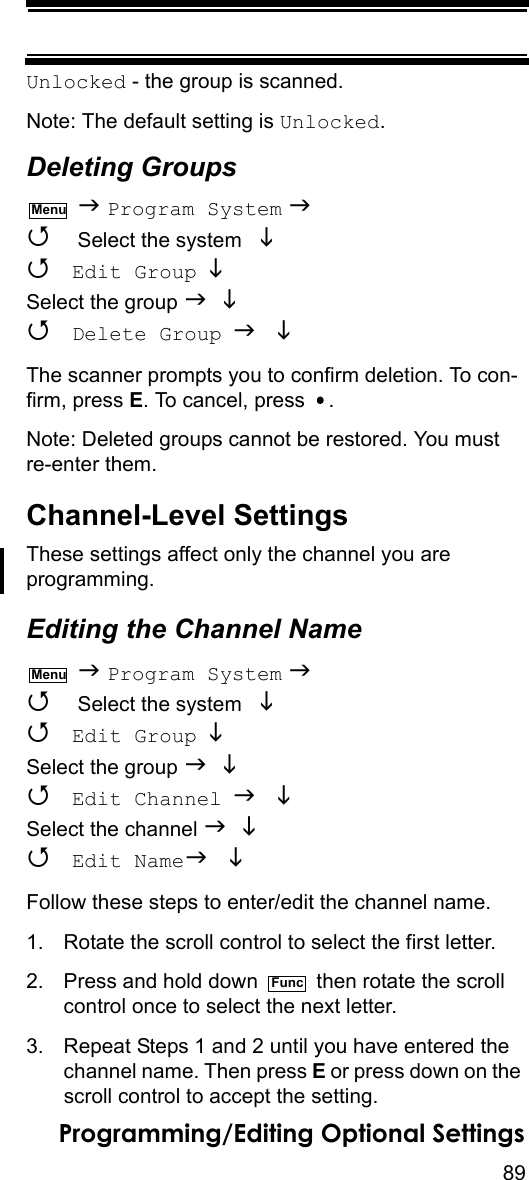 89Programming/Editing Optional SettingsUnlocked - the group is scanned.Note: The default setting is Unlocked.Deleting Groups  Program System   Select the system    Edit Group  Select the group    Delete Group  The scanner prompts you to confirm deletion. To con-firm, press E. To cancel, press  .Note: Deleted groups cannot be restored. You must re-enter them.Channel-Level SettingsThese settings affect only the channel you are programming.Editing the Channel Name  Program System   Select the system    Edit Group  Select the group    Edit Channel  Select the channel    Edit Name Follow these steps to enter/edit the channel name.1. Rotate the scroll control to select the first letter.2. Press and hold down   then rotate the scroll control once to select the next letter.3. Repeat Steps 1 and 2 until you have entered thechannel name. Then press E or press down on the scroll control to accept the setting.MenuMenuFunc