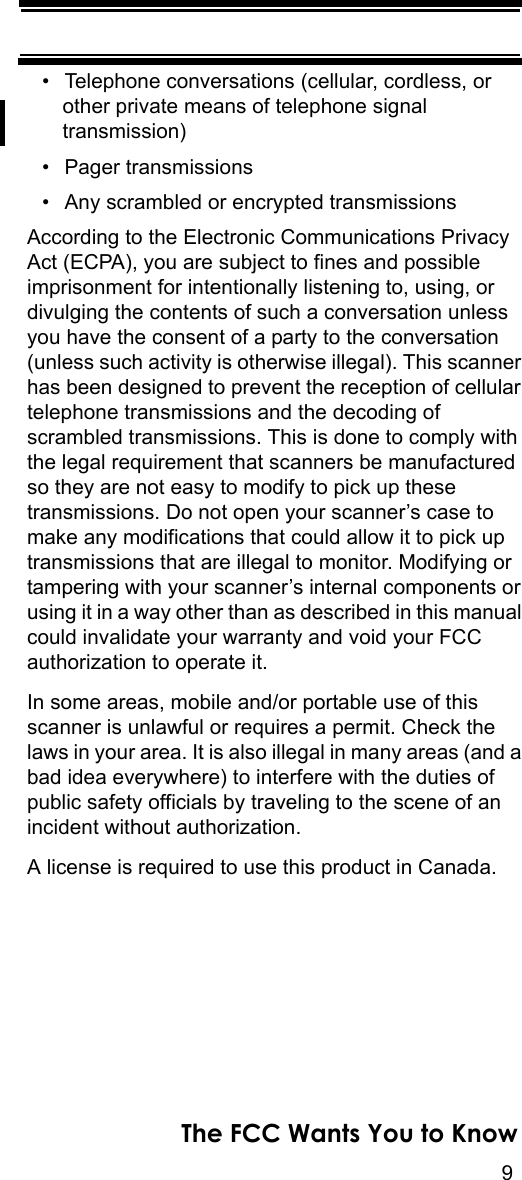 9The FCC Wants You to Know• Telephone conversations (cellular, cordless, or other private means of telephone signal transmission) • Pager transmissions • Any scrambled or encrypted transmissions According to the Electronic Communications Privacy Act (ECPA), you are subject to fines and possible imprisonment for intentionally listening to, using, or divulging the contents of such a conversation unless you have the consent of a party to the conversation (unless such activity is otherwise illegal). This scanner has been designed to prevent the reception of cellular telephone transmissions and the decoding of scrambled transmissions. This is done to comply with the legal requirement that scanners be manufactured so they are not easy to modify to pick up these transmissions. Do not open your scanner’s case to make any modifications that could allow it to pick up transmissions that are illegal to monitor. Modifying or tampering with your scanner’s internal components or using it in a way other than as described in this manual could invalidate your warranty and void your FCC authorization to operate it. In some areas, mobile and/or portable use of this scanner is unlawful or requires a permit. Check the laws in your area. It is also illegal in many areas (and a bad idea everywhere) to interfere with the duties of public safety officials by traveling to the scene of an incident without authorization. A license is required to use this product in Canada.