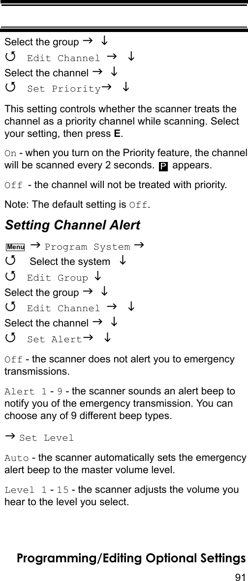 91Programming/Editing Optional SettingsSelect the group    Edit Channel  Select the channel    Set Priority This setting controls whether the scanner treats the channel as a priority channel while scanning. Select your setting, then press E.On - when you turn on the Priority feature, the channel will be scanned every 2 seconds.  appears.Off - the channel will not be treated with priority.Note: The default setting is Off.Setting Channel Alert   Program System   Select the system    Edit Group  Select the group    Edit Channel  Select the channel    Set Alert  Off - the scanner does not alert you to emergency transmissions.Alert 1 - 9 - the scanner sounds an alert beep to notify you of the emergency transmission. You can choose any of 9 different beep types. Set LevelAuto - the scanner automatically sets the emergency alert beep to the master volume level.Level 1 - 15 - the scanner adjusts the volume you hear to the level you select.PMenu