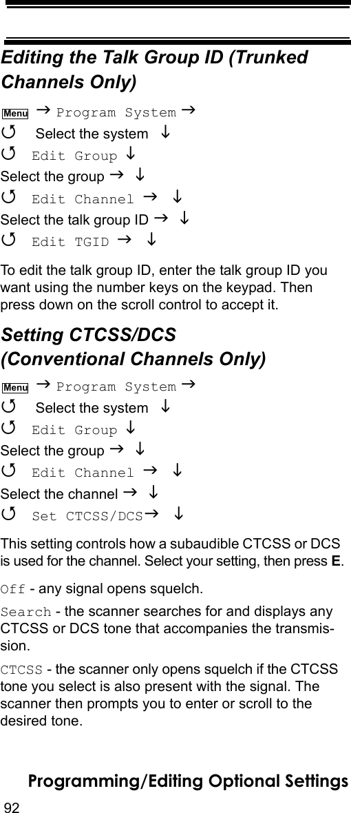 92Programming/Editing Optional SettingsEditing the Talk Group ID (Trunked Channels Only)  Program System   Select the system    Edit Group  Select the group    Edit Channel  Select the talk group ID    Edit TGID  To edit the talk group ID, enter the talk group ID you want using the number keys on the keypad. Then press down on the scroll control to accept it.Setting CTCSS/DCS (Conventional Channels Only)  Program System   Select the system    Edit Group  Select the group    Edit Channel  Select the channel    Set CTCSS/DCS  This setting controls how a subaudible CTCSS or DCS is used for the channel. Select your setting, then press E.Off - any signal opens squelch.Search - the scanner searches for and displays any CTCSS or DCS tone that accompanies the transmis-sion.CTCSS - the scanner only opens squelch if the CTCSS tone you select is also present with the signal. The scanner then prompts you to enter or scroll to the desired tone.MenuMenu
