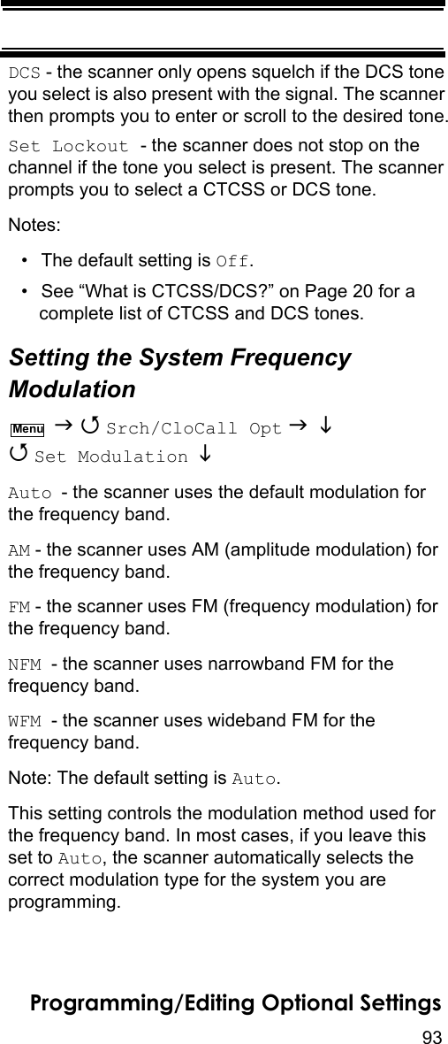 93Programming/Editing Optional SettingsDCS - the scanner only opens squelch if the DCS tone you select is also present with the signal. The scanner then prompts you to enter or scroll to the desired tone.Set Lockout - the scanner does not stop on the channel if the tone you select is present. The scanner prompts you to select a CTCSS or DCS tone.Notes:• The default setting is Off.• See “What is CTCSS/DCS?” on Page 20 for a complete list of CTCSS and DCS tones.Setting the System Frequency Modulation   Srch/CloCall Opt    Set Modulation   Auto - the scanner uses the default modulation for the frequency band.AM - the scanner uses AM (amplitude modulation) for the frequency band.FM - the scanner uses FM (frequency modulation) for the frequency band.NFM  - the scanner uses narrowband FM for the frequency band.WFM  - the scanner uses wideband FM for the frequency band.Note: The default setting is Auto.This setting controls the modulation method used for the frequency band. In most cases, if you leave this set to Auto, the scanner automatically selects the correct modulation type for the system you are programming.Menu