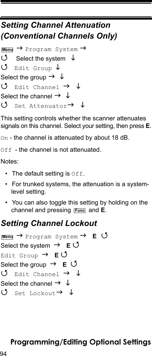 94Programming/Editing Optional SettingsSetting Channel Attenuation (Conventional Channels Only)  Program System   Select the system    Edit Group  Select the group    Edit Channel  Select the channel    Set Attenuator  This setting controls whether the scanner attenuates signals on this channel. Select your setting, then press E.On - the channel is attenuated by about 18 dB.Off - the channel is not attenuated.Notes: • The default setting is Off.• For trunked systems, the attenuation is a system-level setting.• You can also toggle this setting by holding on the channel and pressing   and E.Setting Channel Lockout  Program System  E  Select the system  E Edit Group  E Select the group  E   Edit Channel  Select the channel    Set Lockout  MenuFuncMenu