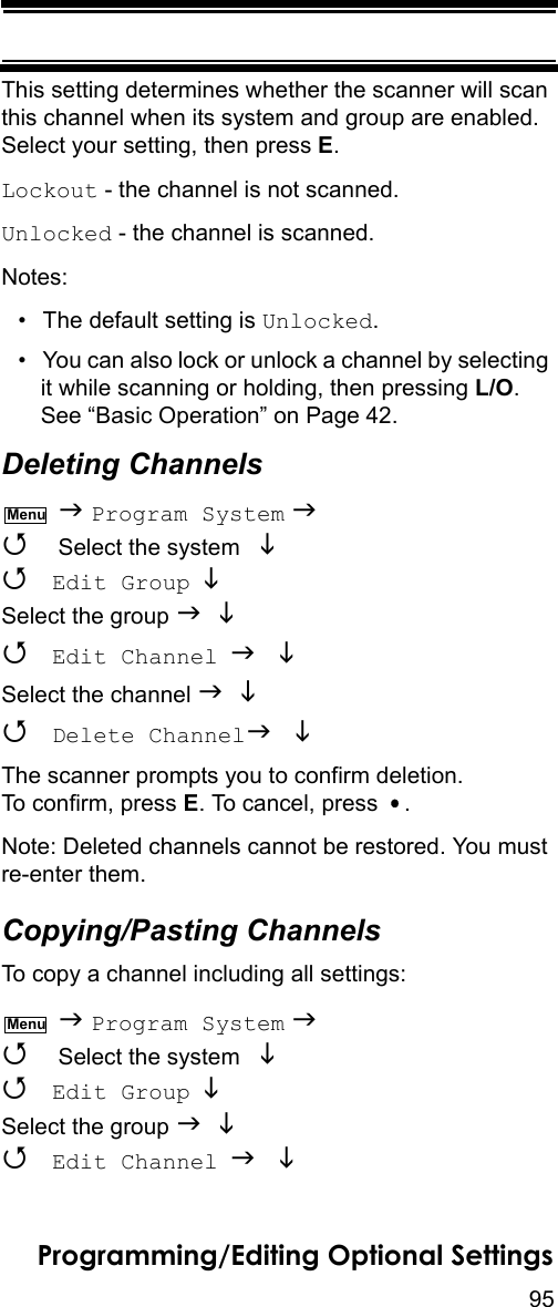 95Programming/Editing Optional SettingsThis setting determines whether the scanner will scan this channel when its system and group are enabled. Select your setting, then press E.Lockout - the channel is not scanned.Unlocked - the channel is scanned.Notes:• The default setting is Unlocked.• You can also lock or unlock a channel by selecting it while scanning or holding, then pressing L/O. See “Basic Operation” on Page 42.Deleting Channels  Program System   Select the system    Edit Group  Select the group    Edit Channel  Select the channel    Delete Channel The scanner prompts you to confirm deletion. To confirm, press E. To cancel, press  .Note: Deleted channels cannot be restored. You must re-enter them.Copying/Pasting ChannelsTo copy a channel including all settings:  Program System   Select the system    Edit Group  Select the group    Edit Channel  MenuMenu