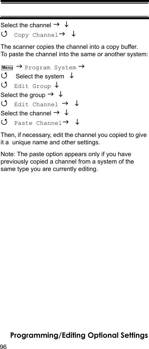 96Programming/Editing Optional SettingsSelect the channel    Copy Channel The scanner copies the channel into a copy buffer. To paste the channel into the same or another system:  Program System   Select the system    Edit Group  Select the group    Edit Channel  Select the channel    Paste Channel Then, if necessary, edit the channel you copied to give it a  unique name and other settings.Note: The paste option appears only if you have previously copied a channel from a system of the same type you are currently editing.Menu