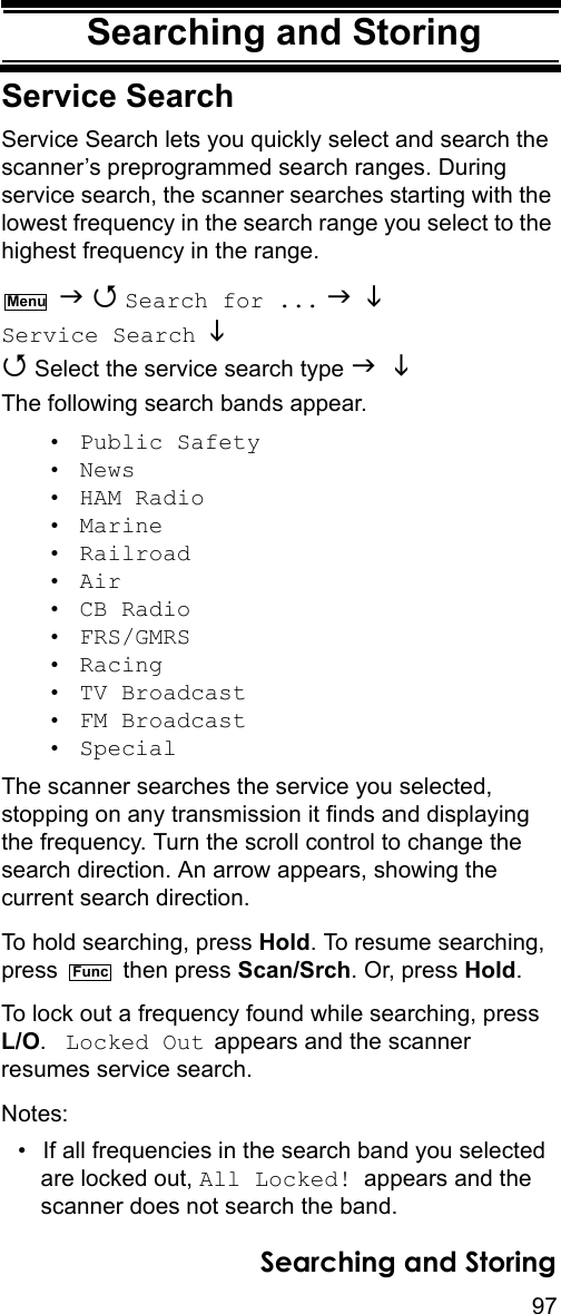 97Searching and StoringSearching and StoringService SearchService Search lets you quickly select and search the scanner’s preprogrammed search ranges. During service search, the scanner searches starting with the lowest frequency in the search range you select to the highest frequency in the range.   Search for ...   Service Search   Select the service search type   The following search bands appear.• Public Safety• News• HAM Radio• Marine• Railroad• Air• CB Radio• FRS/GMRS• Racing• TV Broadcast• FM Broadcast• SpecialThe scanner searches the service you selected, stopping on any transmission it finds and displaying the frequency. Turn the scroll control to change the search direction. An arrow appears, showing the current search direction.To hold searching, press Hold. To resume searching, press  then press Scan/Srch. Or, press Hold. To lock out a frequency found while searching, press L/O.  Locked Out appears and the scanner resumes service search.Notes: • If all frequencies in the search band you selected are locked out, All Locked! appears and the scanner does not search the band.MenuFuncSearching and Storing