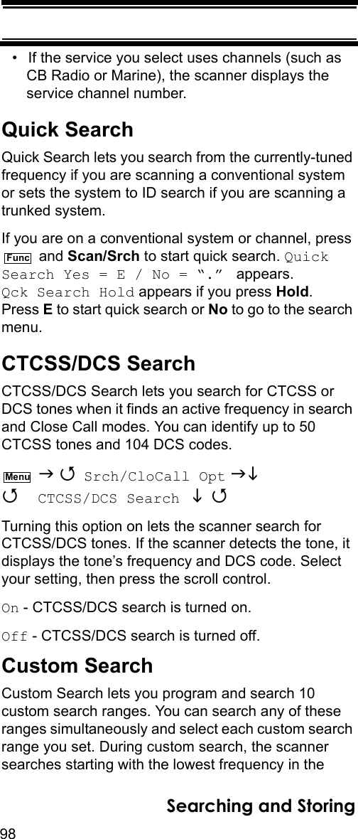 98Searching and Storing• If the service you select uses channels (such as CB Radio or Marine), the scanner displays the service channel number.Quick SearchQuick Search lets you search from the currently-tuned frequency if you are scanning a conventional system or sets the system to ID search if you are scanning a trunked system.If you are on a conventional system or channel, press  and Scan/Srch to start quick search. Quick Search Yes = E / No = “.”  appears. Qck Search Hold appears if you press Hold. Press E to start quick search or No to go to the search menu.CTCSS/DCS SearchCTCSS/DCS Search lets you search for CTCSS or DCS tones when it finds an active frequency in search and Close Call modes. You can identify up to 50 CTCSS tones and 104 DCS codes.   Srch/CloCall Opt   CTCSS/DCS Search   Turning this option on lets the scanner search for CTCSS/DCS tones. If the scanner detects the tone, it displays the tone’s frequency and DCS code. Select your setting, then press the scroll control.On - CTCSS/DCS search is turned on.Off - CTCSS/DCS search is turned off.Custom SearchCustom Search lets you program and search 10 custom search ranges. You can search any of these ranges simultaneously and select each custom search range you set. During custom search, the scanner searches starting with the lowest frequency in the FuncMenu