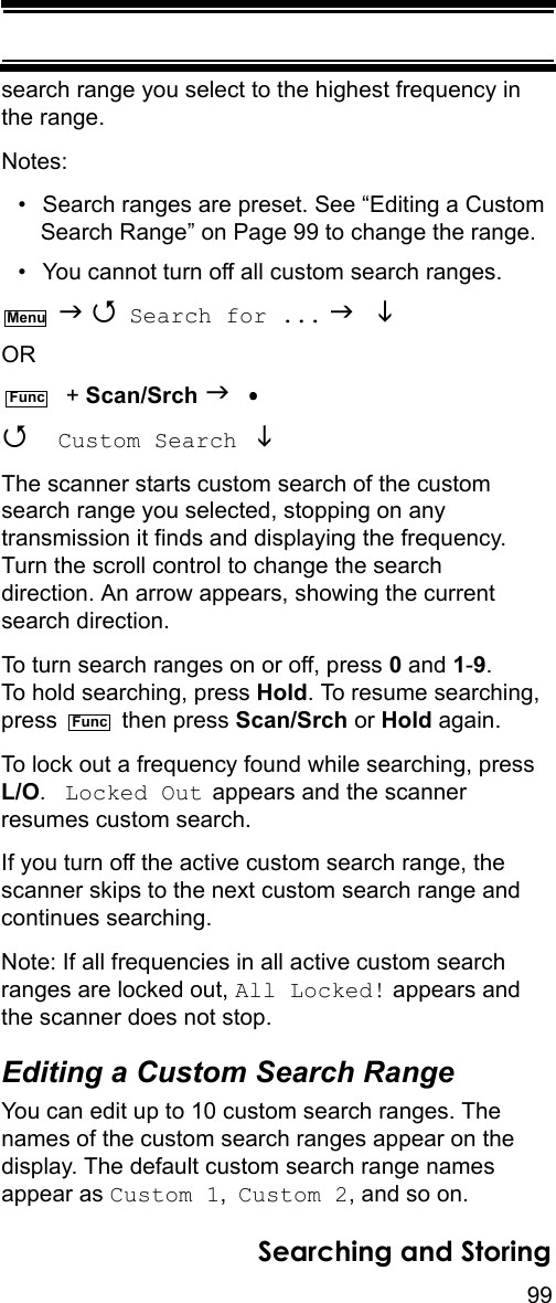 99Searching and Storingsearch range you select to the highest frequency in the range.Notes: • Search ranges are preset. See “Editing a Custom Search Range” on Page 99 to change the range.• You cannot turn off all custom search ranges.   Search for ...   OR  + Scan/Srch   Custom Search  The scanner starts custom search of the custom search range you selected, stopping on any transmission it finds and displaying the frequency. Turn the scroll control to change the search direction. An arrow appears, showing the current search direction.To turn search ranges on or off, press 0 and 1-9. To hold searching, press Hold. To resume searching, press  then press Scan/Srch or Hold again. To lock out a frequency found while searching, press L/O.  Locked Out appears and the scanner resumes custom search.If you turn off the active custom search range, the scanner skips to the next custom search range and continues searching.Note: If all frequencies in all active custom search ranges are locked out, All Locked! appears and the scanner does not stop.Editing a Custom Search RangeYou can edit up to 10 custom search ranges. The names of the custom search ranges appear on the display. The default custom search range names appear as Custom 1, Custom 2, and so on.MenuFuncFunc