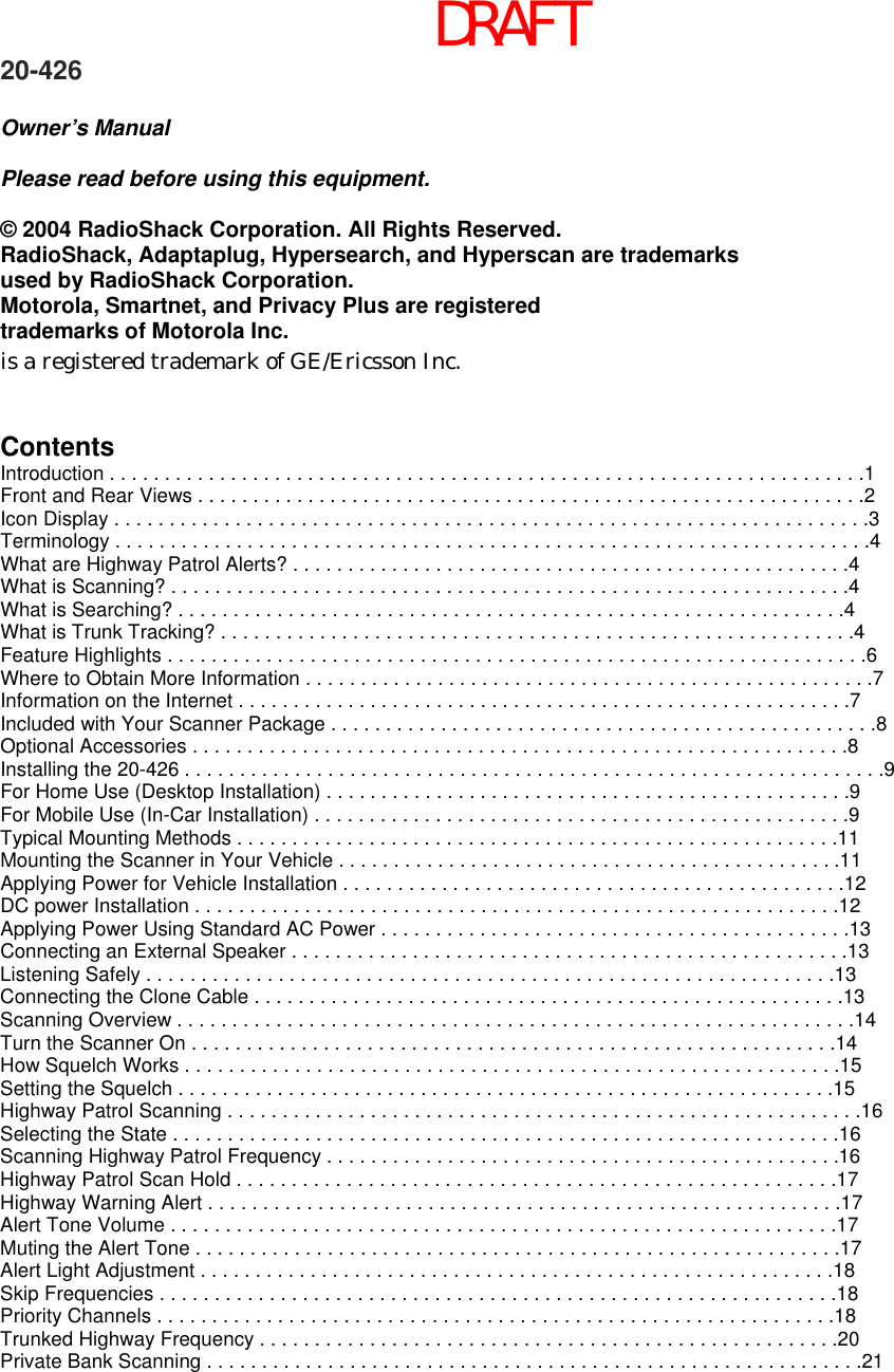 DRAFT 20-426  Owner’s Manual  Please read before using this equipment.  © 2004 RadioShack Corporation. All Rights Reserved. RadioShack, Adaptaplug, Hypersearch, and Hyperscan are trademarks   used by RadioShack Corporation. Motorola, Smartnet, and Privacy Plus are registered   trademarks of Motorola Inc. is a registered trademark of GE/Ericsson Inc.   Contents Introduction . . . . . . . . . . . . . . . . . . . . . . . . . . . . . . . . . . . . . . . . . . . . . . . . . . . . . . . . . . . . . . . . . . . . .1 Front and Rear Views . . . . . . . . . . . . . . . . . . . . . . . . . . . . . . . . . . . . . . . . . . . . . . . . . . . . . . . . . . . . .2 Icon Display . . . . . . . . . . . . . . . . . . . . . . . . . . . . . . . . . . . . . . . . . . . . . . . . . . . . . . . . . . . . . . . . . . . . .3 Terminology . . . . . . . . . . . . . . . . . . . . . . . . . . . . . . . . . . . . . . . . . . . . . . . . . . . . . . . . . . . . . . . . . . . . .4 What are Highway Patrol Alerts? . . . . . . . . . . . . . . . . . . . . . . . . . . . . . . . . . . . . . . . . . . . . . . . . . . .4 What is Scanning? . . . . . . . . . . . . . . . . . . . . . . . . . . . . . . . . . . . . . . . . . . . . . . . . . . . . . . . . . . . . . .4 What is Searching? . . . . . . . . . . . . . . . . . . . . . . . . . . . . . . . . . . . . . . . . . . . . . . . . . . . . . . . . . . . . .4 What is Trunk Tracking? . . . . . . . . . . . . . . . . . . . . . . . . . . . . . . . . . . . . . . . . . . . . . . . . . . . . . . . . . .4 Feature Highlights . . . . . . . . . . . . . . . . . . . . . . . . . . . . . . . . . . . . . . . . . . . . . . . . . . . . . . . . . . . . . . . .6 Where to Obtain More Information . . . . . . . . . . . . . . . . . . . . . . . . . . . . . . . . . . . . . . . . . . . . . . . . . . . .7 Information on the Internet . . . . . . . . . . . . . . . . . . . . . . . . . . . . . . . . . . . . . . . . . . . . . . . . . . . . . . . .7 Included with Your Scanner Package . . . . . . . . . . . . . . . . . . . . . . . . . . . . . . . . . . . . . . . . . . . . . . . . . .8 Optional Accessories . . . . . . . . . . . . . . . . . . . . . . . . . . . . . . . . . . . . . . . . . . . . . . . . . . . . . . . . . . . .8 Installing the 20-426 . . . . . . . . . . . . . . . . . . . . . . . . . . . . . . . . . . . . . . . . . . . . . . . . . . . . . . . . . . . . . . . .9 For Home Use (Desktop Installation) . . . . . . . . . . . . . . . . . . . . . . . . . . . . . . . . . . . . . . . . . . . . . . . .9 For Mobile Use (In-Car Installation) . . . . . . . . . . . . . . . . . . . . . . . . . . . . . . . . . . . . . . . . . . . . . . . . .9 Typical Mounting Methods . . . . . . . . . . . . . . . . . . . . . . . . . . . . . . . . . . . . . . . . . . . . . . . . . . . . . . .11 Mounting the Scanner in Your Vehicle . . . . . . . . . . . . . . . . . . . . . . . . . . . . . . . . . . . . . . . . . . . . . .11 Applying Power for Vehicle Installation . . . . . . . . . . . . . . . . . . . . . . . . . . . . . . . . . . . . . . . . . . . . . .12 DC power Installation . . . . . . . . . . . . . . . . . . . . . . . . . . . . . . . . . . . . . . . . . . . . . . . . . . . . . . . . . . .12 Applying Power Using Standard AC Power . . . . . . . . . . . . . . . . . . . . . . . . . . . . . . . . . . . . . . . . . . .13 Connecting an External Speaker . . . . . . . . . . . . . . . . . . . . . . . . . . . . . . . . . . . . . . . . . . . . . . . . . . .13 Listening Safely . . . . . . . . . . . . . . . . . . . . . . . . . . . . . . . . . . . . . . . . . . . . . . . . . . . . . . . . . . . . . . .13 Connecting the Clone Cable . . . . . . . . . . . . . . . . . . . . . . . . . . . . . . . . . . . . . . . . . . . . . . . . . . . . . .13 Scanning Overview . . . . . . . . . . . . . . . . . . . . . . . . . . . . . . . . . . . . . . . . . . . . . . . . . . . . . . . . . . . . . .14 Turn the Scanner On . . . . . . . . . . . . . . . . . . . . . . . . . . . . . . . . . . . . . . . . . . . . . . . . . . . . . . . . . . .14 How Squelch Works . . . . . . . . . . . . . . . . . . . . . . . . . . . . . . . . . . . . . . . . . . . . . . . . . . . . . . . . . . . .15 Setting the Squelch . . . . . . . . . . . . . . . . . . . . . . . . . . . . . . . . . . . . . . . . . . . . . . . . . . . . . . . . . . . .15 Highway Patrol Scanning . . . . . . . . . . . . . . . . . . . . . . . . . . . . . . . . . . . . . . . . . . . . . . . . . . . . . . . . . .16 Selecting the State . . . . . . . . . . . . . . . . . . . . . . . . . . . . . . . . . . . . . . . . . . . . . . . . . . . . . . . . . . . . .16 Scanning Highway Patrol Frequency . . . . . . . . . . . . . . . . . . . . . . . . . . . . . . . . . . . . . . . . . . . . . . .16 Highway Patrol Scan Hold . . . . . . . . . . . . . . . . . . . . . . . . . . . . . . . . . . . . . . . . . . . . . . . . . . . . . . .17 Highway Warning Alert . . . . . . . . . . . . . . . . . . . . . . . . . . . . . . . . . . . . . . . . . . . . . . . . . . . . . . . . . .17 Alert Tone Volume . . . . . . . . . . . . . . . . . . . . . . . . . . . . . . . . . . . . . . . . . . . . . . . . . . . . . . . . . . . . .17 Muting the Alert Tone . . . . . . . . . . . . . . . . . . . . . . . . . . . . . . . . . . . . . . . . . . . . . . . . . . . . . . . . . . .17 Alert Light Adjustment . . . . . . . . . . . . . . . . . . . . . . . . . . . . . . . . . . . . . . . . . . . . . . . . . . . . . . . . . .18 Skip Frequencies . . . . . . . . . . . . . . . . . . . . . . . . . . . . . . . . . . . . . . . . . . . . . . . . . . . . . . . . . . . . . .18 Priority Channels . . . . . . . . . . . . . . . . . . . . . . . . . . . . . . . . . . . . . . . . . . . . . . . . . . . . . . . . . . . . . .18 Trunked Highway Frequency . . . . . . . . . . . . . . . . . . . . . . . . . . . . . . . . . . . . . . . . . . . . . . . . . . . . .20 Private Bank Scanning . . . . . . . . . . . . . . . . . . . . . . . . . . . . . . . . . . . . . . . . . . . . . . . . . . . . . . . . . . . .21 