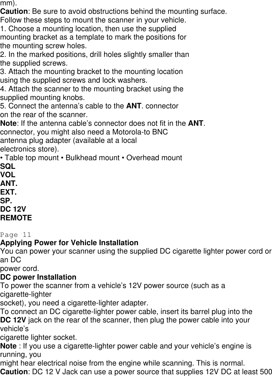mm). Caution: Be sure to avoid obstructions behind the mounting surface. Follow these steps to mount the scanner in your vehicle. 1. Choose a mounting location, then use the supplied mounting bracket as a template to mark the positions for the mounting screw holes. 2. In the marked positions, drill holes slightly smaller than the supplied screws. 3. Attach the mounting bracket to the mounting location using the supplied screws and lock washers. 4. Attach the scanner to the mounting bracket using the supplied mounting knobs. 5. Connect the antenna’s cable to the ANT. connector on the rear of the scanner. Note: If the antenna cable’s connector does not fit in the ANT. connector, you might also need a Motorola-to BNC antenna plug adapter (available at a local electronics store). • Table top mount • Bulkhead mount • Overhead mount SQL VOL ANT. EXT. SP. DC 12V REMOTE  Page 11 Applying Power for Vehicle Installation You can power your scanner using the supplied DC cigarette lighter power cord or an DC power cord. DC power Installation To power the scanner from a vehicle’s 12V power source (such as a cigarette-lighter socket), you need a cigarette-lighter adapter. To connect an DC cigarette-lighter power cable, insert its barrel plug into the DC 12V jack on the rear of the scanner, then plug the power cable into your vehicle’s cigarette lighter socket. Note : If you use a cigarette-lighter power cable and your vehicle’s engine is running, you might hear electrical noise from the engine while scanning. This is normal. Caution: DC 12 V Jack can use a power source that supplies 12V DC at least 500 