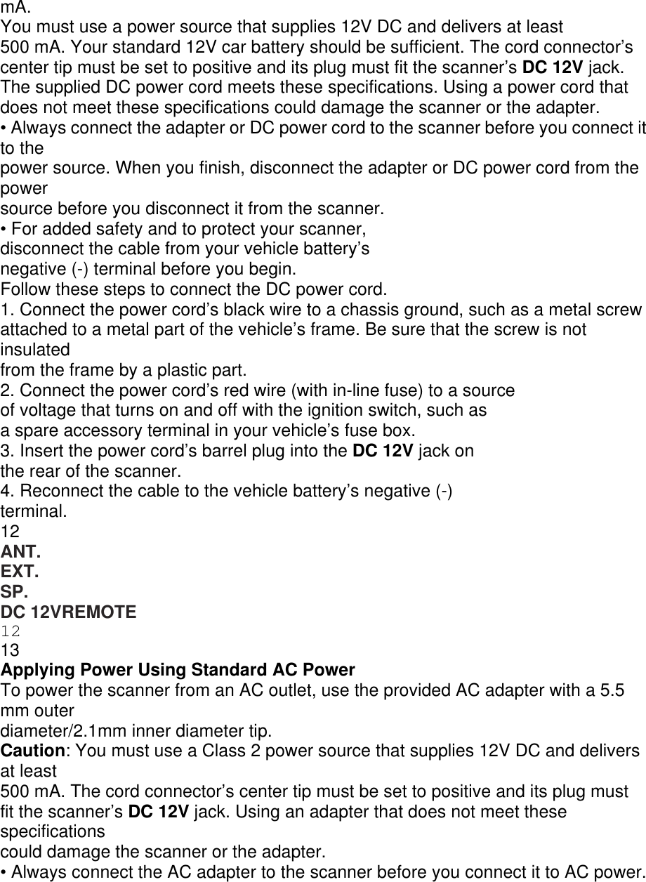 mA. You must use a power source that supplies 12V DC and delivers at least 500 mA. Your standard 12V car battery should be sufficient. The cord connector’s center tip must be set to positive and its plug must fit the scanner’s DC 12V jack. The supplied DC power cord meets these specifications. Using a power cord that does not meet these specifications could damage the scanner or the adapter. • Always connect the adapter or DC power cord to the scanner before you connect it to the power source. When you finish, disconnect the adapter or DC power cord from the power source before you disconnect it from the scanner. • For added safety and to protect your scanner, disconnect the cable from your vehicle battery’s negative (-) terminal before you begin. Follow these steps to connect the DC power cord. 1. Connect the power cord’s black wire to a chassis ground, such as a metal screw attached to a metal part of the vehicle’s frame. Be sure that the screw is not insulated from the frame by a plastic part. 2. Connect the power cord’s red wire (with in-line fuse) to a source of voltage that turns on and off with the ignition switch, such as a spare accessory terminal in your vehicle’s fuse box. 3. Insert the power cord’s barrel plug into the DC 12V jack on the rear of the scanner. 4. Reconnect the cable to the vehicle battery’s negative (-) terminal. 12 ANT. EXT. SP. DC 12VREMOTE 12 13 Applying Power Using Standard AC Power To power the scanner from an AC outlet, use the provided AC adapter with a 5.5 mm outer diameter/2.1mm inner diameter tip. Caution: You must use a Class 2 power source that supplies 12V DC and delivers at least 500 mA. The cord connector’s center tip must be set to positive and its plug must fit the scanner’s DC 12V jack. Using an adapter that does not meet these specifications could damage the scanner or the adapter. • Always connect the AC adapter to the scanner before you connect it to AC power. 