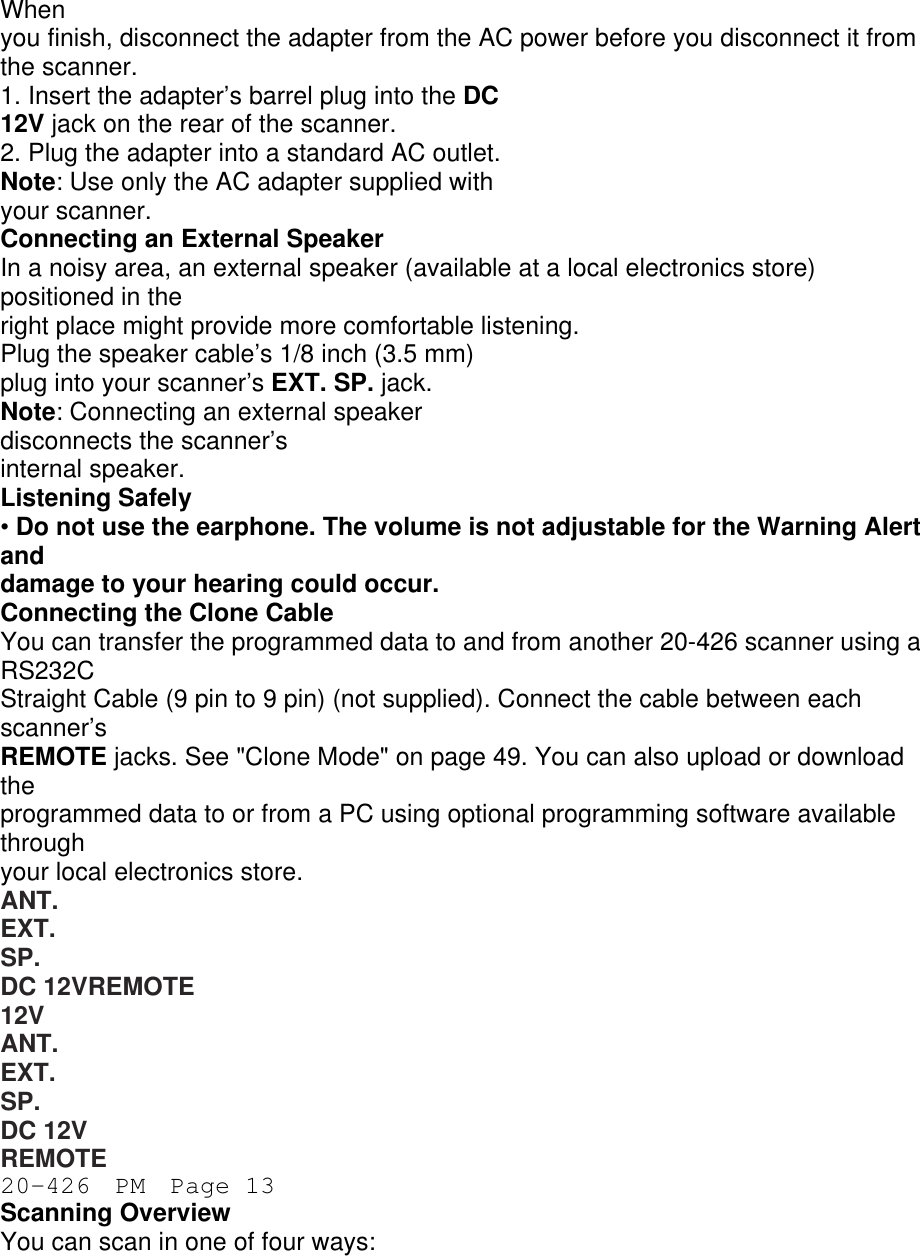 When you finish, disconnect the adapter from the AC power before you disconnect it from the scanner. 1. Insert the adapter’s barrel plug into the DC 12V jack on the rear of the scanner. 2. Plug the adapter into a standard AC outlet. Note: Use only the AC adapter supplied with your scanner. Connecting an External Speaker In a noisy area, an external speaker (available at a local electronics store) positioned in the right place might provide more comfortable listening. Plug the speaker cable’s 1/8 inch (3.5 mm) plug into your scanner’s EXT. SP. jack. Note: Connecting an external speaker disconnects the scanner’s internal speaker. Listening Safely • Do not use the earphone. The volume is not adjustable for the Warning Alert and damage to your hearing could occur. Connecting the Clone Cable You can transfer the programmed data to and from another 20-426 scanner using a RS232C Straight Cable (9 pin to 9 pin) (not supplied). Connect the cable between each scanner’s REMOTE jacks. See &quot;Clone Mode&quot; on page 49. You can also upload or download the programmed data to or from a PC using optional programming software available through your local electronics store. ANT. EXT. SP. DC 12VREMOTE 12V ANT. EXT. SP. DC 12V REMOTE 20-426  PM  Page 13 Scanning Overview You can scan in one of four ways: 