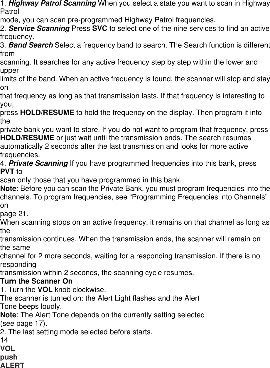 1. Highway Patrol Scanning When you select a state you want to scan in Highway Patrol mode, you can scan pre-programmed Highway Patrol frequencies. 2. Service Scanning Press SVC to select one of the nine services to find an active frequency. 3. Band Search Select a frequency band to search. The Search function is different from scanning. It searches for any active frequency step by step within the lower and upper limits of the band. When an active frequency is found, the scanner will stop and stay on that frequency as long as that transmission lasts. If that frequency is interesting to you, press HOLD/RESUME to hold the frequency on the display. Then program it into the private bank you want to store. If you do not want to program that frequency, press HOLD/RESUME or just wait until the transmission ends. The search resumes automatically 2 seconds after the last transmission and looks for more active frequencies. 4. Private Scanning If you have programmed frequencies into this bank, press PVT to scan only those that you have programmed in this bank. Note: Before you can scan the Private Bank, you must program frequencies into the channels. To program frequencies, see “Programming Frequencies into Channels” on page 21. When scanning stops on an active frequency, it remains on that channel as long as the transmission continues. When the transmission ends, the scanner will remain on the same channel for 2 more seconds, waiting for a responding transmission. If there is no responding transmission within 2 seconds, the scanning cycle resumes. Turn the Scanner On 1. Turn the VOL knob clockwise. The scanner is turned on: the Alert Light flashes and the Alert Tone beeps loudly. Note: The Alert Tone depends on the currently setting selected (see page 17). 2. The last setting mode selected before starts. 14 VOL push ALERT 