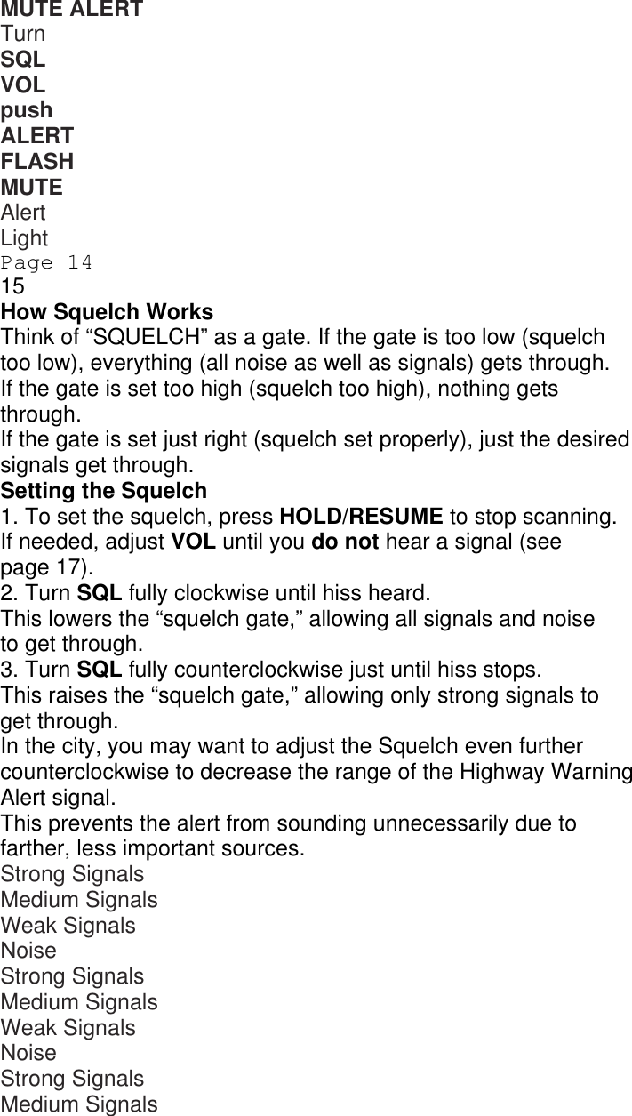 MUTE ALERT Turn SQL VOL push ALERT FLASH MUTE ALERT Alert Light Page 14 15 How Squelch Works Think of “SQUELCH” as a gate. If the gate is too low (squelch too low), everything (all noise as well as signals) gets through. If the gate is set too high (squelch too high), nothing gets through. If the gate is set just right (squelch set properly), just the desired signals get through. Setting the Squelch 1. To set the squelch, press HOLD/RESUME to stop scanning. If needed, adjust VOL until you do not hear a signal (see page 17). 2. Turn SQL fully clockwise until hiss heard. This lowers the “squelch gate,” allowing all signals and noise to get through. 3. Turn SQL fully counterclockwise just until hiss stops. This raises the “squelch gate,” allowing only strong signals to get through. In the city, you may want to adjust the Squelch even further counterclockwise to decrease the range of the Highway Warning Alert signal. This prevents the alert from sounding unnecessarily due to farther, less important sources. Strong Signals Medium Signals Weak Signals Noise Strong Signals Medium Signals Weak Signals Noise Strong Signals Medium Signals 