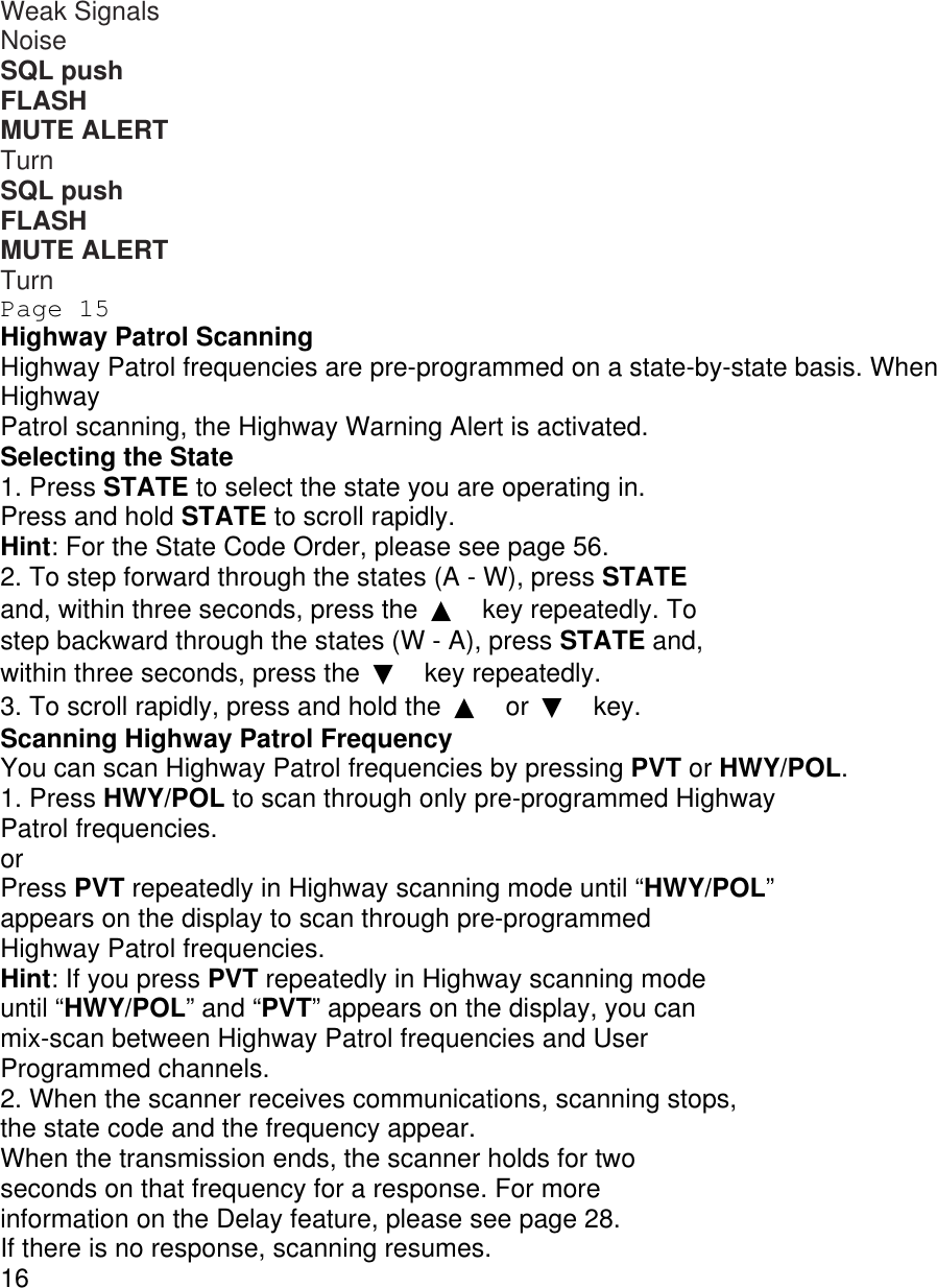 Weak Signals Noise SQL push FLASH MUTE ALERT Turn SQL push FLASH MUTE ALERT Turn Page 15 Highway Patrol Scanning Highway Patrol frequencies are pre-programmed on a state-by-state basis. When Highway Patrol scanning, the Highway Warning Alert is activated. Selecting the State 1. Press STATE to select the state you are operating in. Press and hold STATE to scroll rapidly. Hint: For the State Code Order, please see page 56. 2. To step forward through the states (A - W), press STATE and, within three seconds, press the  ▲ key repeatedly. To step backward through the states (W - A), press STATE and, within three seconds, press the  ▼ key repeatedly. 3. To scroll rapidly, press and hold the  ▲ or  ▼ key. Scanning Highway Patrol Frequency You can scan Highway Patrol frequencies by pressing PVT or HWY/POL. 1. Press HWY/POL to scan through only pre-programmed Highway Patrol frequencies. or Press PVT repeatedly in Highway scanning mode until “HWY/POL” appears on the display to scan through pre-programmed Highway Patrol frequencies. Hint: If you press PVT repeatedly in Highway scanning mode until “HWY/POL” and “PVT” appears on the display, you can mix-scan between Highway Patrol frequencies and User Programmed channels. 2. When the scanner receives communications, scanning stops, the state code and the frequency appear. When the transmission ends, the scanner holds for two seconds on that frequency for a response. For more information on the Delay feature, please see page 28. If there is no response, scanning resumes. 16 