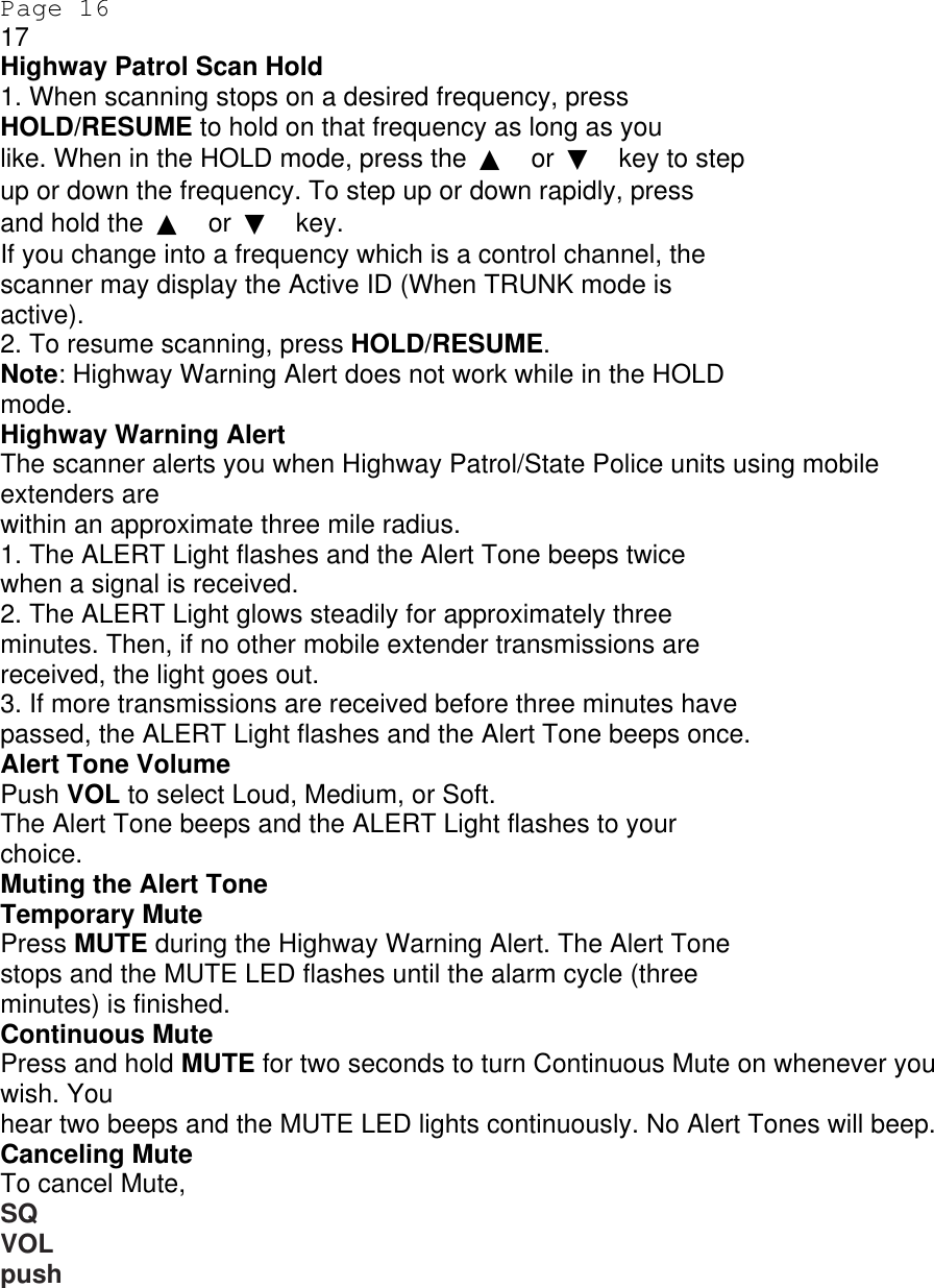 Page 16 17 Highway Patrol Scan Hold 1. When scanning stops on a desired frequency, press HOLD/RESUME to hold on that frequency as long as you like. When in the HOLD mode, press the  ▲ or  ▼ key to step up or down the frequency. To step up or down rapidly, press and hold the  ▲ or  ▼ key. If you change into a frequency which is a control channel, the scanner may display the Active ID (When TRUNK mode is active). 2. To resume scanning, press HOLD/RESUME. Note: Highway Warning Alert does not work while in the HOLD mode. Highway Warning Alert The scanner alerts you when Highway Patrol/State Police units using mobile extenders are within an approximate three mile radius. 1. The ALERT Light flashes and the Alert Tone beeps twice when a signal is received. 2. The ALERT Light glows steadily for approximately three minutes. Then, if no other mobile extender transmissions are received, the light goes out. 3. If more transmissions are received before three minutes have passed, the ALERT Light flashes and the Alert Tone beeps once. Alert Tone Volume Push VOL to select Loud, Medium, or Soft. The Alert Tone beeps and the ALERT Light flashes to your choice. Muting the Alert Tone Temporary Mute Press MUTE during the Highway Warning Alert. The Alert Tone stops and the MUTE LED flashes until the alarm cycle (three minutes) is finished. Continuous Mute Press and hold MUTE for two seconds to turn Continuous Mute on whenever you wish. You hear two beeps and the MUTE LED lights continuously. No Alert Tones will beep. Canceling Mute To cancel Mute, SQ VOL push 