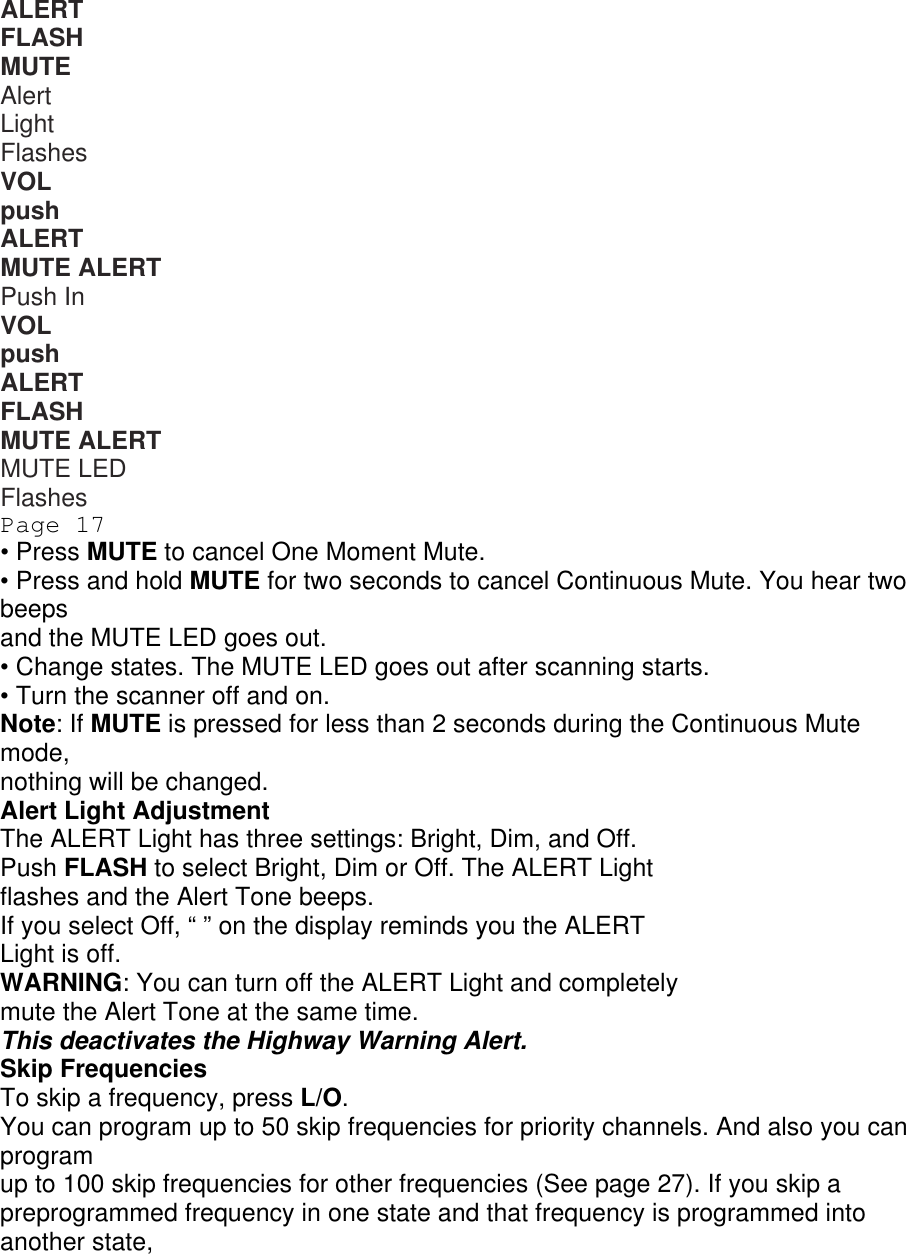 ALERT FLASH MUTE ALERT Alert Light Flashes VOL push ALERT MUTE ALERT Push In VOL push ALERT FLASH MUTE ALERT MUTE LED Flashes Page 17 • Press MUTE to cancel One Moment Mute. • Press and hold MUTE for two seconds to cancel Continuous Mute. You hear two beeps and the MUTE LED goes out. • Change states. The MUTE LED goes out after scanning starts. • Turn the scanner off and on. Note: If MUTE is pressed for less than 2 seconds during the Continuous Mute mode, nothing will be changed. Alert Light Adjustment The ALERT Light has three settings: Bright, Dim, and Off. Push FLASH to select Bright, Dim or Off. The ALERT Light flashes and the Alert Tone beeps. If you select Off, “ ” on the display reminds you the ALERT Light is off. WARNING: You can turn off the ALERT Light and completely mute the Alert Tone at the same time. This deactivates the Highway Warning Alert. Skip Frequencies To skip a frequency, press L/O. You can program up to 50 skip frequencies for priority channels. And also you can program up to 100 skip frequencies for other frequencies (See page 27). If you skip a preprogrammed frequency in one state and that frequency is programmed into another state, 