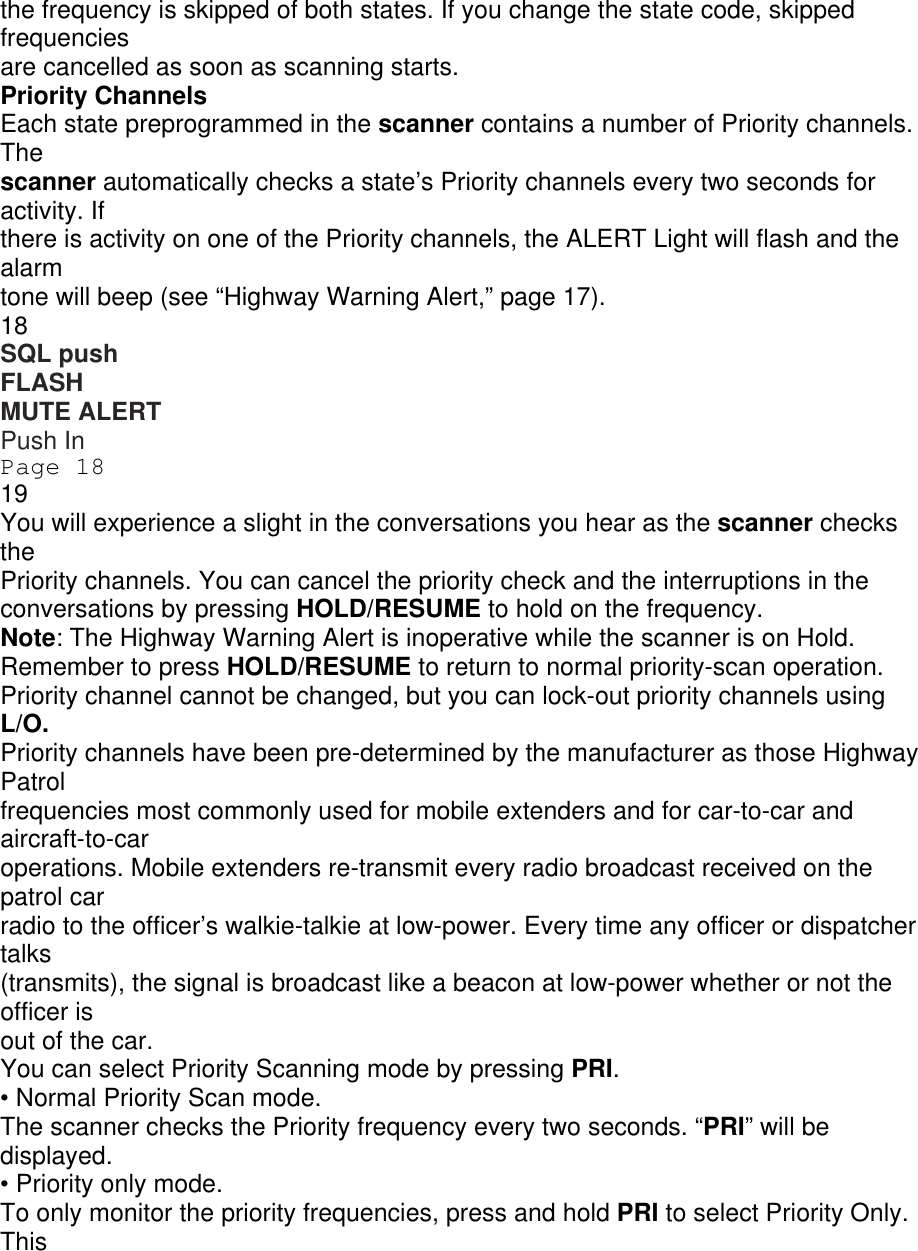 the frequency is skipped of both states. If you change the state code, skipped frequencies are cancelled as soon as scanning starts. Priority Channels Each state preprogrammed in the scanner contains a number of Priority channels. The scanner automatically checks a state’s Priority channels every two seconds for activity. If there is activity on one of the Priority channels, the ALERT Light will flash and the alarm tone will beep (see “Highway Warning Alert,” page 17). 18 SQL push FLASH MUTE ALERT Push In Page 18 19 You will experience a slight in the conversations you hear as the scanner checks the Priority channels. You can cancel the priority check and the interruptions in the conversations by pressing HOLD/RESUME to hold on the frequency. Note: The Highway Warning Alert is inoperative while the scanner is on Hold. Remember to press HOLD/RESUME to return to normal priority-scan operation. Priority channel cannot be changed, but you can lock-out priority channels using L/O. Priority channels have been pre-determined by the manufacturer as those Highway Patrol frequencies most commonly used for mobile extenders and for car-to-car and aircraft-to-car operations. Mobile extenders re-transmit every radio broadcast received on the patrol car radio to the officer’s walkie-talkie at low-power. Every time any officer or dispatcher talks (transmits), the signal is broadcast like a beacon at low-power whether or not the officer is out of the car. You can select Priority Scanning mode by pressing PRI. • Normal Priority Scan mode. The scanner checks the Priority frequency every two seconds. “PRI” will be displayed. • Priority only mode. To only monitor the priority frequencies, press and hold PRI to select Priority Only. This 