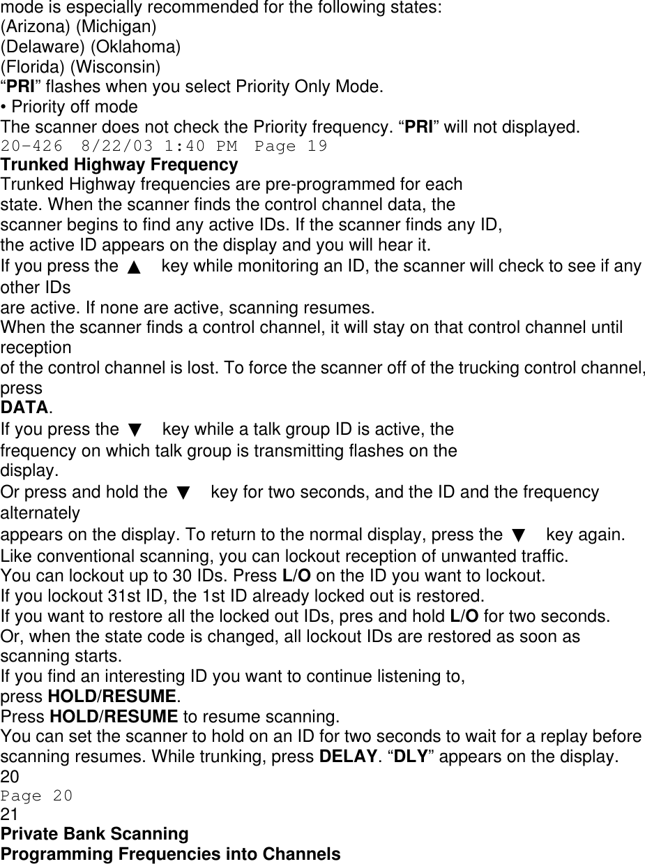 mode is especially recommended for the following states: (Arizona) (Michigan) (Delaware) (Oklahoma) (Florida) (Wisconsin) “PRI” flashes when you select Priority Only Mode. • Priority off mode The scanner does not check the Priority frequency. “PRI” will not displayed. 20-426  8/22/03 1:40 PM  Page 19 Trunked Highway Frequency Trunked Highway frequencies are pre-programmed for each state. When the scanner finds the control channel data, the scanner begins to find any active IDs. If the scanner finds any ID, the active ID appears on the display and you will hear it. If you press the  ▲ key while monitoring an ID, the scanner will check to see if any other IDs are active. If none are active, scanning resumes. When the scanner finds a control channel, it will stay on that control channel until reception of the control channel is lost. To force the scanner off of the trucking control channel, press DATA. If you press the  ▼ key while a talk group ID is active, the frequency on which talk group is transmitting flashes on the display. Or press and hold the  ▼ key for two seconds, and the ID and the frequency alternately appears on the display. To return to the normal display, press the  ▼ key again. Like conventional scanning, you can lockout reception of unwanted traffic. You can lockout up to 30 IDs. Press L/O on the ID you want to lockout. If you lockout 31st ID, the 1st ID already locked out is restored. If you want to restore all the locked out IDs, pres and hold L/O for two seconds. Or, when the state code is changed, all lockout IDs are restored as soon as scanning starts. If you find an interesting ID you want to continue listening to, press HOLD/RESUME. Press HOLD/RESUME to resume scanning. You can set the scanner to hold on an ID for two seconds to wait for a replay before scanning resumes. While trunking, press DELAY. “DLY” appears on the display. 20 Page 20 21 Private Bank Scanning Programming Frequencies into Channels 