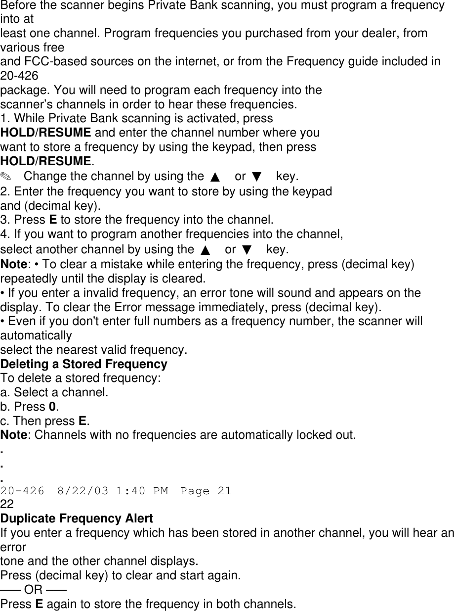 Before the scanner begins Private Bank scanning, you must program a frequency into at least one channel. Program frequencies you purchased from your dealer, from various free and FCC-based sources on the internet, or from the Frequency guide included in 20-426 package. You will need to program each frequency into the scanner’s channels in order to hear these frequencies. 1. While Private Bank scanning is activated, press HOLD/RESUME and enter the channel number where you want to store a frequency by using the keypad, then press HOLD/RESUME. ✎  Change the channel by using the  ▲ or  ▼ key. 2. Enter the frequency you want to store by using the keypad and (decimal key). 3. Press E to store the frequency into the channel. 4. If you want to program another frequencies into the channel, select another channel by using the  ▲ or  ▼ key. Note: • To clear a mistake while entering the frequency, press (decimal key) repeatedly until the display is cleared. • If you enter a invalid frequency, an error tone will sound and appears on the display. To clear the Error message immediately, press (decimal key). • Even if you don&apos;t enter full numbers as a frequency number, the scanner will automatically select the nearest valid frequency. Deleting a Stored Frequency To delete a stored frequency: a. Select a channel. b. Press 0. c. Then press E. Note: Channels with no frequencies are automatically locked out. . . . 20-426  8/22/03 1:40 PM  Page 21 22 Duplicate Frequency Alert If you enter a frequency which has been stored in another channel, you will hear an error tone and the other channel displays. Press (decimal key) to clear and start again. ––– OR ––– Press E again to store the frequency in both channels. 