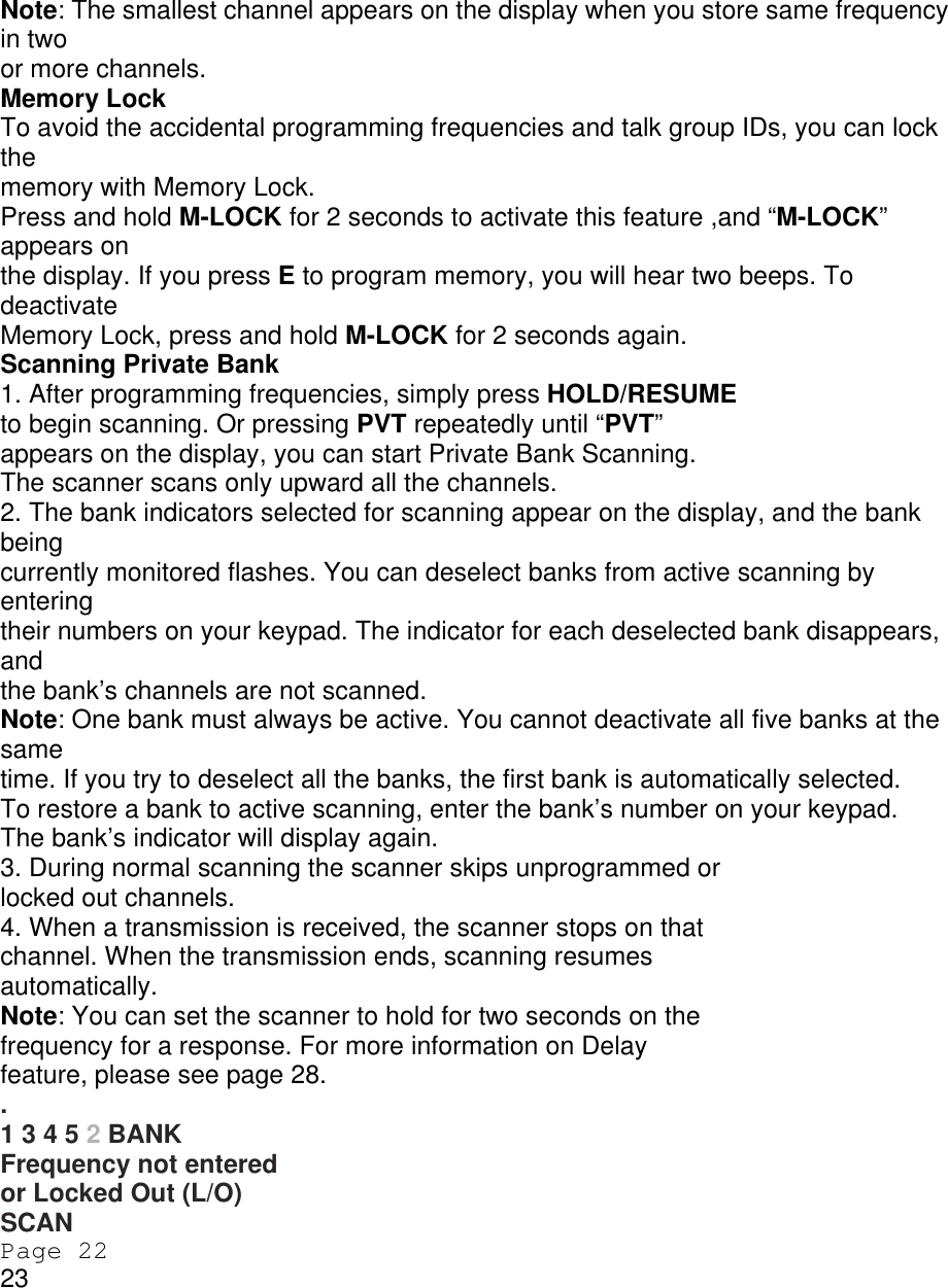 Note: The smallest channel appears on the display when you store same frequency in two or more channels. Memory Lock To avoid the accidental programming frequencies and talk group IDs, you can lock the memory with Memory Lock. Press and hold M-LOCK for 2 seconds to activate this feature ,and “M-LOCK” appears on the display. If you press E to program memory, you will hear two beeps. To deactivate Memory Lock, press and hold M-LOCK for 2 seconds again. Scanning Private Bank 1. After programming frequencies, simply press HOLD/RESUME to begin scanning. Or pressing PVT repeatedly until “PVT” appears on the display, you can start Private Bank Scanning. The scanner scans only upward all the channels. 2. The bank indicators selected for scanning appear on the display, and the bank being currently monitored flashes. You can deselect banks from active scanning by entering their numbers on your keypad. The indicator for each deselected bank disappears, and the bank’s channels are not scanned. Note: One bank must always be active. You cannot deactivate all five banks at the same time. If you try to deselect all the banks, the first bank is automatically selected. To restore a bank to active scanning, enter the bank’s number on your keypad. The bank’s indicator will display again. 3. During normal scanning the scanner skips unprogrammed or locked out channels. 4. When a transmission is received, the scanner stops on that channel. When the transmission ends, scanning resumes automatically. Note: You can set the scanner to hold for two seconds on the frequency for a response. For more information on Delay feature, please see page 28. . 1 3 4 5 2 BANK Frequency not entered or Locked Out (L/O) SCAN Page 22 23 