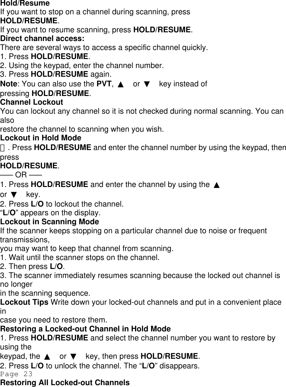 Hold/Resume If you want to stop on a channel during scanning, press HOLD/RESUME. If you want to resume scanning, press HOLD/RESUME. Direct channel access: There are several ways to access a specific channel quickly. 1. Press HOLD/RESUME. 2. Using the keypad, enter the channel number. 3. Press HOLD/RESUME again. Note: You can also use the PVT,  ▲ or  ▼ key instead of pressing HOLD/RESUME. Channel Lockout You can lockout any channel so it is not checked during normal scanning. You can also restore the channel to scanning when you wish. Lockout in Hold Mode １. Press HOLD/RESUME and enter the channel number by using the keypad, then press HOLD/RESUME. ––– OR ––– 1. Press HOLD/RESUME and enter the channel by using the  ▲ or  ▼ key. 2. Press L/O to lockout the channel. “L/O” appears on the display. Lockout in Scanning Mode If the scanner keeps stopping on a particular channel due to noise or frequent transmissions, you may want to keep that channel from scanning. 1. Wait until the scanner stops on the channel. 2. Then press L/O. 3. The scanner immediately resumes scanning because the locked out channel is no longer in the scanning sequence. Lockout Tips Write down your locked-out channels and put in a convenient place in case you need to restore them. Restoring a Locked-out Channel in Hold Mode 1. Press HOLD/RESUME and select the channel number you want to restore by using the keypad, the  ▲ or  ▼ key, then press HOLD/RESUME. 2. Press L/O to unlock the channel. The “L/O” disappears. Page 23 Restoring All Locked-out Channels 