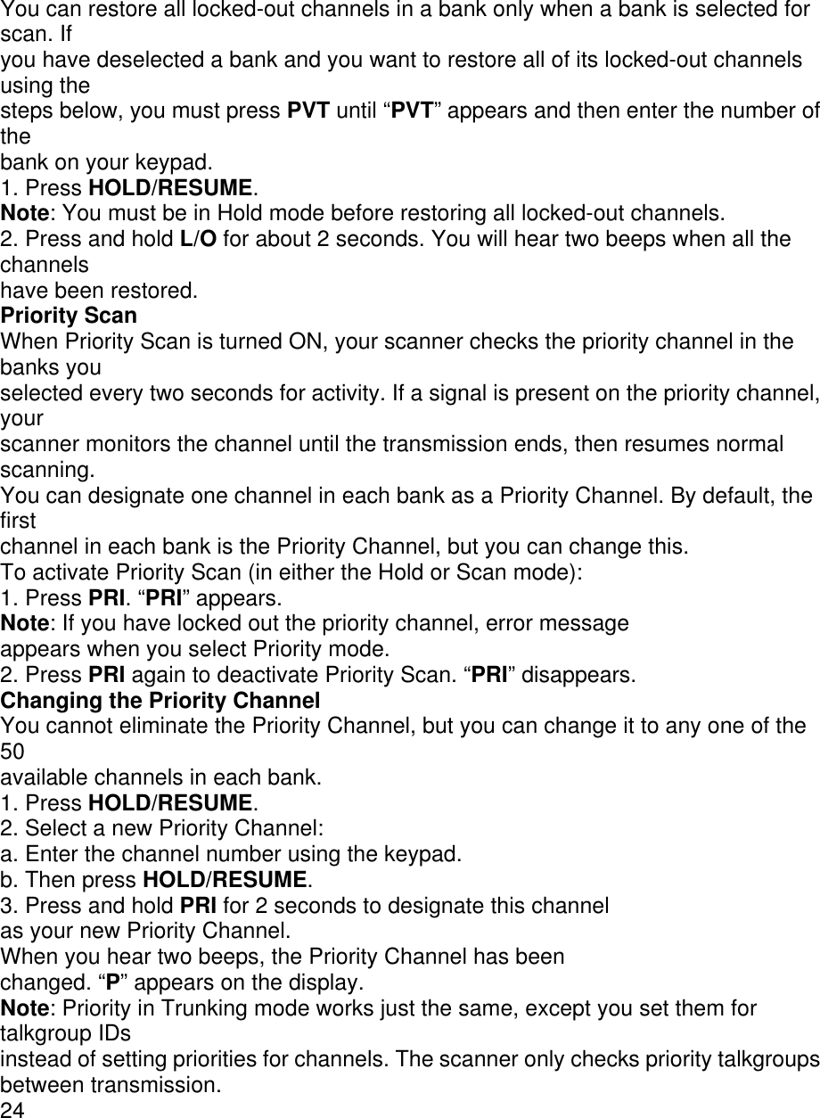 You can restore all locked-out channels in a bank only when a bank is selected for scan. If you have deselected a bank and you want to restore all of its locked-out channels using the steps below, you must press PVT until “PVT” appears and then enter the number of the bank on your keypad. 1. Press HOLD/RESUME. Note: You must be in Hold mode before restoring all locked-out channels. 2. Press and hold L/O for about 2 seconds. You will hear two beeps when all the channels have been restored. Priority Scan When Priority Scan is turned ON, your scanner checks the priority channel in the banks you selected every two seconds for activity. If a signal is present on the priority channel, your scanner monitors the channel until the transmission ends, then resumes normal scanning. You can designate one channel in each bank as a Priority Channel. By default, the first channel in each bank is the Priority Channel, but you can change this. To activate Priority Scan (in either the Hold or Scan mode): 1. Press PRI. “PRI” appears. Note: If you have locked out the priority channel, error message appears when you select Priority mode. 2. Press PRI again to deactivate Priority Scan. “PRI” disappears. Changing the Priority Channel You cannot eliminate the Priority Channel, but you can change it to any one of the 50 available channels in each bank. 1. Press HOLD/RESUME. 2. Select a new Priority Channel: a. Enter the channel number using the keypad. b. Then press HOLD/RESUME. 3. Press and hold PRI for 2 seconds to designate this channel as your new Priority Channel. When you hear two beeps, the Priority Channel has been changed. “P” appears on the display. Note: Priority in Trunking mode works just the same, except you set them for talkgroup IDs instead of setting priorities for channels. The scanner only checks priority talkgroups between transmission. 24 