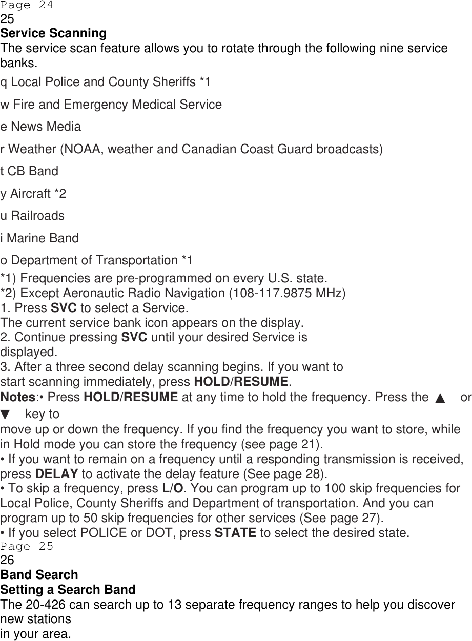 Page 24 25 Service Scanning The service scan feature allows you to rotate through the following nine service banks. q Local Police and County Sheriffs *1 w Fire and Emergency Medical Service e News Media r Weather (NOAA, weather and Canadian Coast Guard broadcasts) t CB Band y Aircraft *2 u Railroads i Marine Band o Department of Transportation *1 *1) Frequencies are pre-programmed on every U.S. state. *2) Except Aeronautic Radio Navigation (108-117.9875 MHz) 1. Press SVC to select a Service. The current service bank icon appears on the display. 2. Continue pressing SVC until your desired Service is displayed. 3. After a three second delay scanning begins. If you want to start scanning immediately, press HOLD/RESUME. Notes:• Press HOLD/RESUME at any time to hold the frequency. Press the  ▲ or ▼ key to move up or down the frequency. If you find the frequency you want to store, while in Hold mode you can store the frequency (see page 21). • If you want to remain on a frequency until a responding transmission is received, press DELAY to activate the delay feature (See page 28). • To skip a frequency, press L/O. You can program up to 100 skip frequencies for Local Police, County Sheriffs and Department of transportation. And you can program up to 50 skip frequencies for other services (See page 27). • If you select POLICE or DOT, press STATE to select the desired state. Page 25 26 Band Search Setting a Search Band The 20-426 can search up to 13 separate frequency ranges to help you discover new stations in your area. 