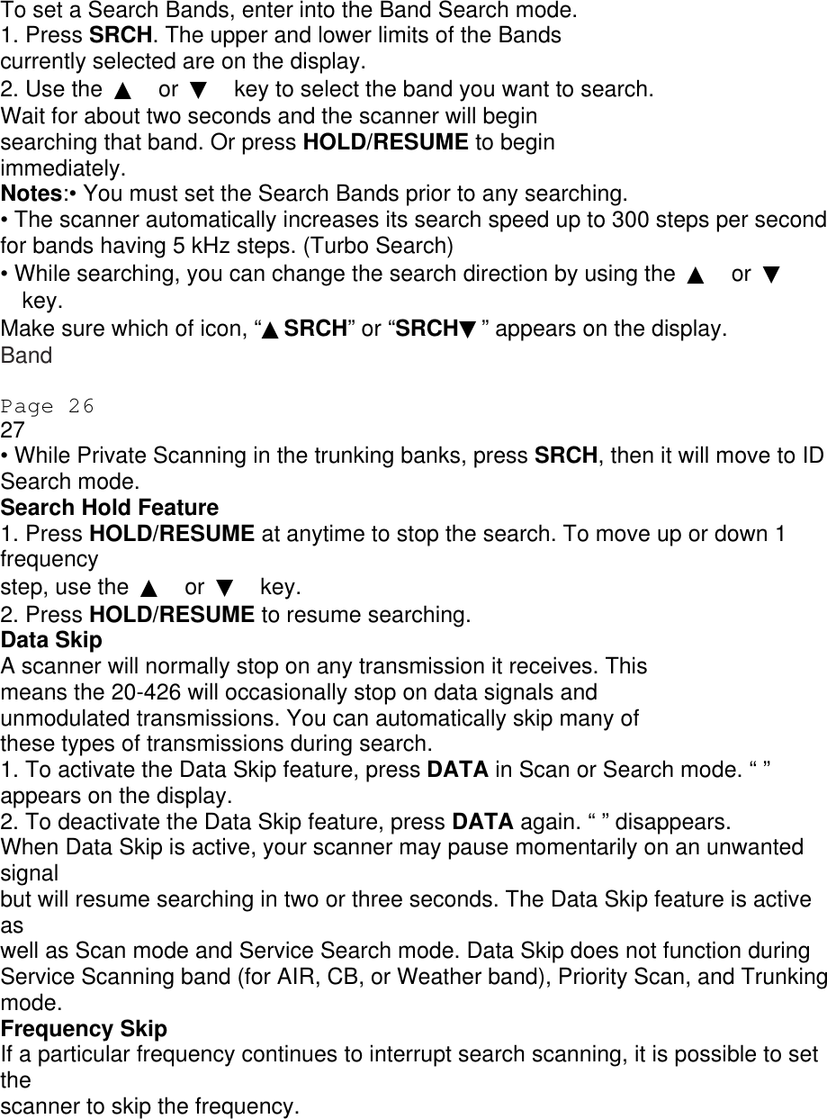 To set a Search Bands, enter into the Band Search mode. 1. Press SRCH. The upper and lower limits of the Bands currently selected are on the display. 2. Use the  ▲ or  ▼ key to select the band you want to search. Wait for about two seconds and the scanner will begin searching that band. Or press HOLD/RESUME to begin immediately. Notes:• You must set the Search Bands prior to any searching. • The scanner automatically increases its search speed up to 300 steps per second for bands having 5 kHz steps. (Turbo Search) • While searching, you can change the search direction by using the  ▲ or  ▼ key. Make sure which of icon, “▲SRCH” or “SRCH▼” appears on the display. Band  Page 26 27 • While Private Scanning in the trunking banks, press SRCH, then it will move to ID Search mode. Search Hold Feature 1. Press HOLD/RESUME at anytime to stop the search. To move up or down 1 frequency step, use the  ▲ or  ▼ key. 2. Press HOLD/RESUME to resume searching. Data Skip A scanner will normally stop on any transmission it receives. This means the 20-426 will occasionally stop on data signals and unmodulated transmissions. You can automatically skip many of these types of transmissions during search. 1. To activate the Data Skip feature, press DATA in Scan or Search mode. “ ” appears on the display. 2. To deactivate the Data Skip feature, press DATA again. “ ” disappears. When Data Skip is active, your scanner may pause momentarily on an unwanted signal but will resume searching in two or three seconds. The Data Skip feature is active as well as Scan mode and Service Search mode. Data Skip does not function during Service Scanning band (for AIR, CB, or Weather band), Priority Scan, and Trunking mode. Frequency Skip If a particular frequency continues to interrupt search scanning, it is possible to set the scanner to skip the frequency. 