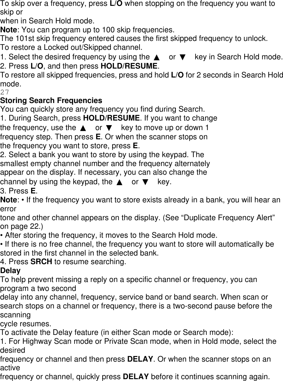 To skip over a frequency, press L/O when stopping on the frequency you want to skip or when in Search Hold mode. Note: You can program up to 100 skip frequencies. The 101st skip frequency entered causes the first skipped frequency to unlock. To restore a Locked out/Skipped channel. 1. Select the desired frequency by using the  ▲ or  ▼ key in Search Hold mode. 2. Press L/O, and then press HOLD/RESUME. To restore all skipped frequencies, press and hold L/O for 2 seconds in Search Hold mode. 27 Storing Search Frequencies You can quickly store any frequency you find during Search. 1. During Search, press HOLD/RESUME. If you want to change the frequency, use the  ▲ or  ▼ key to move up or down 1 frequency step. Then press E. Or when the scanner stops on the frequency you want to store, press E. 2. Select a bank you want to store by using the keypad. The smallest empty channel number and the frequency alternately appear on the display. If necessary, you can also change the channel by using the keypad, the  ▲ or  ▼ key. 3. Press E. Note: • If the frequency you want to store exists already in a bank, you will hear an error tone and other channel appears on the display. (See “Duplicate Frequency Alert” on page 22.) • After storing the frequency, it moves to the Search Hold mode. • If there is no free channel, the frequency you want to store will automatically be stored in the first channel in the selected bank. 4. Press SRCH to resume searching. Delay To help prevent missing a reply on a specific channel or frequency, you can program a two second delay into any channel, frequency, service band or band search. When scan or search stops on a channel or frequency, there is a two-second pause before the scanning cycle resumes. To activate the Delay feature (in either Scan mode or Search mode): 1. For Highway Scan mode or Private Scan mode, when in Hold mode, select the desired frequency or channel and then press DELAY. Or when the scanner stops on an active frequency or channel, quickly press DELAY before it continues scanning again. 