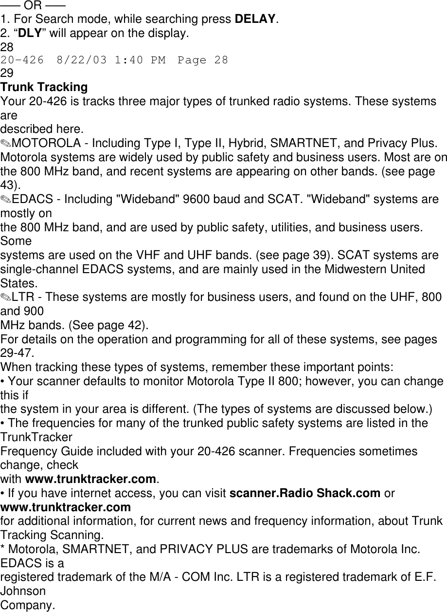 ––– OR ––– 1. For Search mode, while searching press DELAY. 2. “DLY” will appear on the display. 28 20-426  8/22/03 1:40 PM  Page 28 29 Trunk Tracking Your 20-426 is tracks three major types of trunked radio systems. These systems are described here. ✎MOTOROLA - Including Type I, Type II, Hybrid, SMARTNET, and Privacy Plus. Motorola systems are widely used by public safety and business users. Most are on the 800 MHz band, and recent systems are appearing on other bands. (see page 43). ✎EDACS - Including &quot;Wideband&quot; 9600 baud and SCAT. &quot;Wideband&quot; systems are mostly on the 800 MHz band, and are used by public safety, utilities, and business users. Some systems are used on the VHF and UHF bands. (see page 39). SCAT systems are single-channel EDACS systems, and are mainly used in the Midwestern United States. ✎LTR - These systems are mostly for business users, and found on the UHF, 800 and 900 MHz bands. (See page 42). For details on the operation and programming for all of these systems, see pages 29-47. When tracking these types of systems, remember these important points: • Your scanner defaults to monitor Motorola Type II 800; however, you can change this if the system in your area is different. (The types of systems are discussed below.) • The frequencies for many of the trunked public safety systems are listed in the TrunkTracker Frequency Guide included with your 20-426 scanner. Frequencies sometimes change, check with www.trunktracker.com. • If you have internet access, you can visit scanner.Radio Shack.com or www.trunktracker.com for additional information, for current news and frequency information, about Trunk Tracking Scanning. * Motorola, SMARTNET, and PRIVACY PLUS are trademarks of Motorola Inc. EDACS is a registered trademark of the M/A - COM Inc. LTR is a registered trademark of E.F. Johnson Company. 