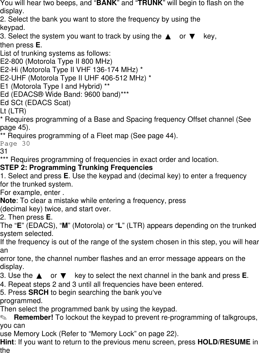 You will hear two beeps, and “BANK” and “TRUNK” will begin to flash on the display. 2. Select the bank you want to store the frequency by using the keypad. 3. Select the system you want to track by using the  ▲ or  ▼ key, then press E. List of trunking systems as follows: E2-800 (Motorola Type II 800 MHz) E2-Hi (Motorola Type II VHF 136-174 MHz) * E2-UHF (Motorola Type II UHF 406-512 MHz) * E1 (Motorola Type I and Hybrid) ** Ed (EDACS® Wide Band: 9600 band)*** Ed SCt (EDACS Scat) Lt (LTR) * Requires programming of a Base and Spacing frequency Offset channel (See page 45). ** Requires programming of a Fleet map (See page 44). Page 30 31 *** Requires programming of frequencies in exact order and location. STEP 2: Programming Trunking Frequencies 1. Select and press E. Use the keypad and (decimal key) to enter a frequency for the trunked system. For example, enter . Note: To clear a mistake while entering a frequency, press (decimal key) twice, and start over. 2. Then press E. The “E” (EDACS), “M” (Motorola) or “L” (LTR) appears depending on the trunked system selected. If the frequency is out of the range of the system chosen in this step, you will hear an error tone, the channel number flashes and an error message appears on the display. 3. Use the  ▲ or  ▼ key to select the next channel in the bank and press E. 4. Repeat steps 2 and 3 until all frequencies have been entered. 5. Press SRCH to begin searching the bank you‘ve programmed. Then select the programmed bank by using the keypad. ✎  Remember! To lockout the keypad to prevent re-programming of talkgroups, you can use Memory Lock (Refer to “Memory Lock” on page 22). Hint: If you want to return to the previous menu screen, press HOLD/RESUME in the 