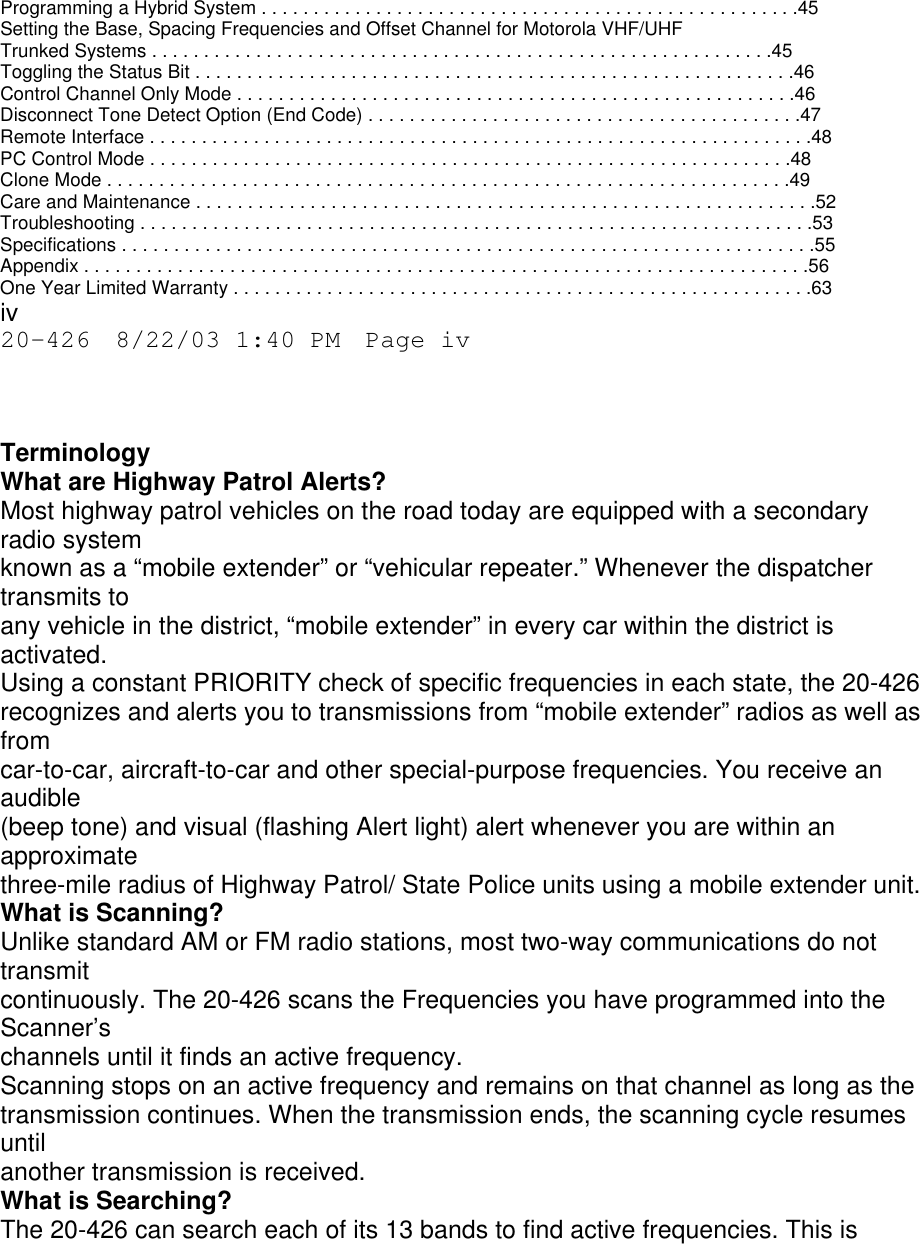 Programming a Hybrid System . . . . . . . . . . . . . . . . . . . . . . . . . . . . . . . . . . . . . . . . . . . . . . . . . . . .45 Setting the Base, Spacing Frequencies and Offset Channel for Motorola VHF/UHF Trunked Systems . . . . . . . . . . . . . . . . . . . . . . . . . . . . . . . . . . . . . . . . . . . . . . . . . . . . . . . . . . . .45 Toggling the Status Bit . . . . . . . . . . . . . . . . . . . . . . . . . . . . . . . . . . . . . . . . . . . . . . . . . . . . . . . . . .46 Control Channel Only Mode . . . . . . . . . . . . . . . . . . . . . . . . . . . . . . . . . . . . . . . . . . . . . . . . . . . . . .46 Disconnect Tone Detect Option (End Code) . . . . . . . . . . . . . . . . . . . . . . . . . . . . . . . . . . . . . . . . . .47 Remote Interface . . . . . . . . . . . . . . . . . . . . . . . . . . . . . . . . . . . . . . . . . . . . . . . . . . . . . . . . . . . . . . . .48 PC Control Mode . . . . . . . . . . . . . . . . . . . . . . . . . . . . . . . . . . . . . . . . . . . . . . . . . . . . . . . . . . . . . .48 Clone Mode . . . . . . . . . . . . . . . . . . . . . . . . . . . . . . . . . . . . . . . . . . . . . . . . . . . . . . . . . . . . . . . . . .49 Care and Maintenance . . . . . . . . . . . . . . . . . . . . . . . . . . . . . . . . . . . . . . . . . . . . . . . . . . . . . . . . . . . .52 Troubleshooting . . . . . . . . . . . . . . . . . . . . . . . . . . . . . . . . . . . . . . . . . . . . . . . . . . . . . . . . . . . . . . . . .53 Specifications . . . . . . . . . . . . . . . . . . . . . . . . . . . . . . . . . . . . . . . . . . . . . . . . . . . . . . . . . . . . . . . . . . .55 Appendix . . . . . . . . . . . . . . . . . . . . . . . . . . . . . . . . . . . . . . . . . . . . . . . . . . . . . . . . . . . . . . . . . . . . . .56 One Year Limited Warranty . . . . . . . . . . . . . . . . . . . . . . . . . . . . . . . . . . . . . . . . . . . . . . . . . . . . . . . .63 iv 20-426  8/22/03 1:40 PM  Page iv    Terminology What are Highway Patrol Alerts? Most highway patrol vehicles on the road today are equipped with a secondary radio system known as a “mobile extender” or “vehicular repeater.” Whenever the dispatcher transmits to any vehicle in the district, “mobile extender” in every car within the district is activated. Using a constant PRIORITY check of specific frequencies in each state, the 20-426 recognizes and alerts you to transmissions from “mobile extender” radios as well as from car-to-car, aircraft-to-car and other special-purpose frequencies. You receive an audible (beep tone) and visual (flashing Alert light) alert whenever you are within an approximate three-mile radius of Highway Patrol/ State Police units using a mobile extender unit. What is Scanning? Unlike standard AM or FM radio stations, most two-way communications do not transmit continuously. The 20-426 scans the Frequencies you have programmed into the Scanner’s channels until it finds an active frequency. Scanning stops on an active frequency and remains on that channel as long as the transmission continues. When the transmission ends, the scanning cycle resumes until another transmission is received. What is Searching? The 20-426 can search each of its 13 bands to find active frequencies. This is 
