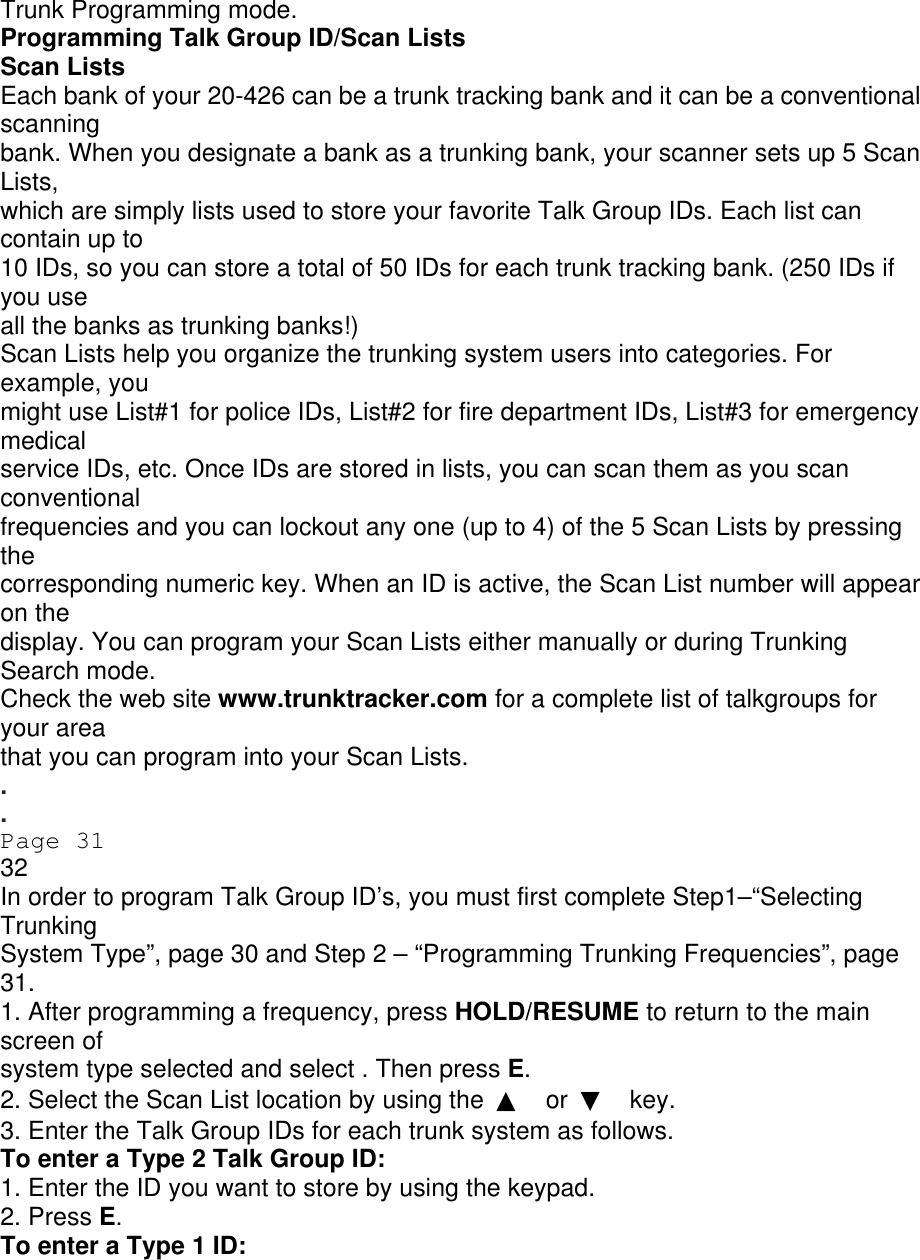 Trunk Programming mode. Programming Talk Group ID/Scan Lists Scan Lists Each bank of your 20-426 can be a trunk tracking bank and it can be a conventional scanning bank. When you designate a bank as a trunking bank, your scanner sets up 5 Scan Lists, which are simply lists used to store your favorite Talk Group IDs. Each list can contain up to 10 IDs, so you can store a total of 50 IDs for each trunk tracking bank. (250 IDs if you use all the banks as trunking banks!) Scan Lists help you organize the trunking system users into categories. For example, you might use List#1 for police IDs, List#2 for fire department IDs, List#3 for emergency medical service IDs, etc. Once IDs are stored in lists, you can scan them as you scan conventional frequencies and you can lockout any one (up to 4) of the 5 Scan Lists by pressing the corresponding numeric key. When an ID is active, the Scan List number will appear on the display. You can program your Scan Lists either manually or during Trunking Search mode. Check the web site www.trunktracker.com for a complete list of talkgroups for your area that you can program into your Scan Lists. . . Page 31 32 In order to program Talk Group ID’s, you must first complete Step1–“Selecting Trunking System Type”, page 30 and Step 2 – “Programming Trunking Frequencies”, page 31. 1. After programming a frequency, press HOLD/RESUME to return to the main screen of system type selected and select . Then press E. 2. Select the Scan List location by using the  ▲ or  ▼ key. 3. Enter the Talk Group IDs for each trunk system as follows. To enter a Type 2 Talk Group ID: 1. Enter the ID you want to store by using the keypad. 2. Press E. To enter a Type 1 ID: 