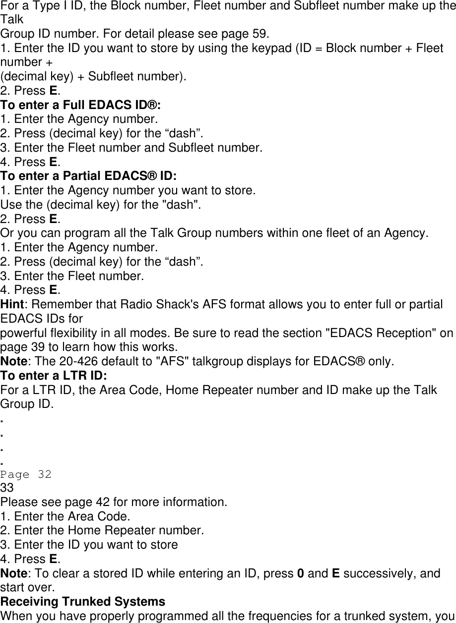 For a Type I ID, the Block number, Fleet number and Subfleet number make up the Talk Group ID number. For detail please see page 59. 1. Enter the ID you want to store by using the keypad (ID = Block number + Fleet number + (decimal key) + Subfleet number). 2. Press E. To enter a Full EDACS ID®: 1. Enter the Agency number. 2. Press (decimal key) for the “dash”. 3. Enter the Fleet number and Subfleet number. 4. Press E. To enter a Partial EDACS® ID: 1. Enter the Agency number you want to store. Use the (decimal key) for the &quot;dash&quot;. 2. Press E. Or you can program all the Talk Group numbers within one fleet of an Agency. 1. Enter the Agency number. 2. Press (decimal key) for the “dash”. 3. Enter the Fleet number. 4. Press E. Hint: Remember that Radio Shack&apos;s AFS format allows you to enter full or partial EDACS IDs for powerful flexibility in all modes. Be sure to read the section &quot;EDACS Reception&quot; on page 39 to learn how this works. Note: The 20-426 default to &quot;AFS&quot; talkgroup displays for EDACS® only. To enter a LTR ID: For a LTR ID, the Area Code, Home Repeater number and ID make up the Talk Group ID. . . . . Page 32 33 Please see page 42 for more information. 1. Enter the Area Code. 2. Enter the Home Repeater number. 3. Enter the ID you want to store 4. Press E. Note: To clear a stored ID while entering an ID, press 0 and E successively, and start over. Receiving Trunked Systems When you have properly programmed all the frequencies for a trunked system, you 