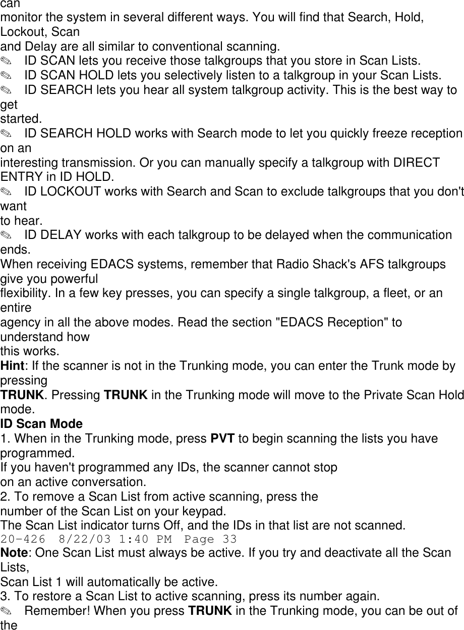 can monitor the system in several different ways. You will find that Search, Hold, Lockout, Scan and Delay are all similar to conventional scanning. ✎  ID SCAN lets you receive those talkgroups that you store in Scan Lists. ✎  ID SCAN HOLD lets you selectively listen to a talkgroup in your Scan Lists. ✎  ID SEARCH lets you hear all system talkgroup activity. This is the best way to get started. ✎  ID SEARCH HOLD works with Search mode to let you quickly freeze reception on an interesting transmission. Or you can manually specify a talkgroup with DIRECT ENTRY in ID HOLD. ✎  ID LOCKOUT works with Search and Scan to exclude talkgroups that you don&apos;t want to hear. ✎  ID DELAY works with each talkgroup to be delayed when the communication ends. When receiving EDACS systems, remember that Radio Shack&apos;s AFS talkgroups give you powerful flexibility. In a few key presses, you can specify a single talkgroup, a fleet, or an entire agency in all the above modes. Read the section &quot;EDACS Reception&quot; to understand how this works. Hint: If the scanner is not in the Trunking mode, you can enter the Trunk mode by pressing TRUNK. Pressing TRUNK in the Trunking mode will move to the Private Scan Hold mode. ID Scan Mode 1. When in the Trunking mode, press PVT to begin scanning the lists you have programmed. If you haven&apos;t programmed any IDs, the scanner cannot stop on an active conversation. 2. To remove a Scan List from active scanning, press the number of the Scan List on your keypad. The Scan List indicator turns Off, and the IDs in that list are not scanned. 20-426  8/22/03 1:40 PM  Page 33 Note: One Scan List must always be active. If you try and deactivate all the Scan Lists, Scan List 1 will automatically be active. 3. To restore a Scan List to active scanning, press its number again. ✎  Remember! When you press TRUNK in the Trunking mode, you can be out of the 