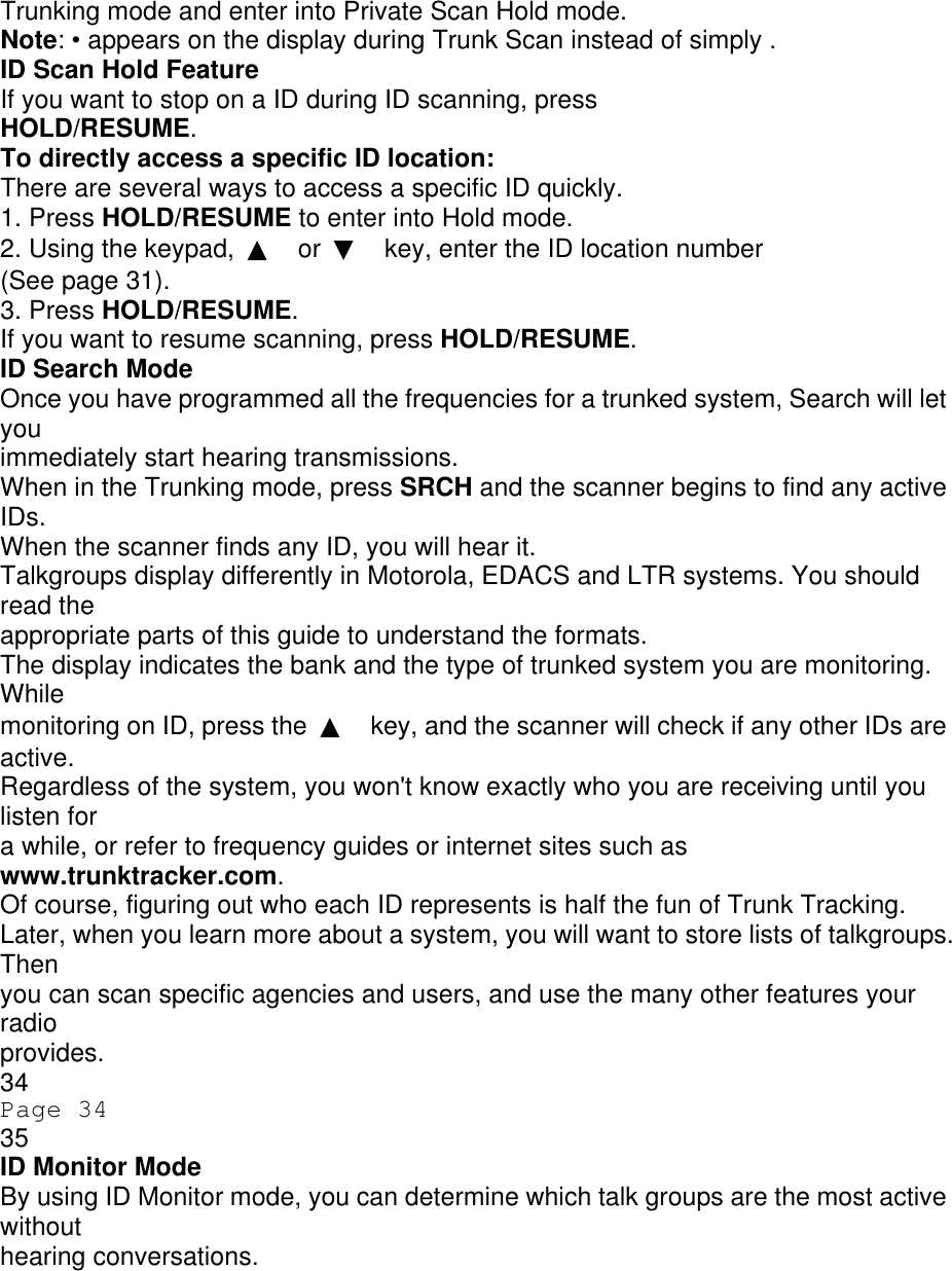 Trunking mode and enter into Private Scan Hold mode. Note: • appears on the display during Trunk Scan instead of simply . ID Scan Hold Feature If you want to stop on a ID during ID scanning, press HOLD/RESUME. To directly access a specific ID location: There are several ways to access a specific ID quickly. 1. Press HOLD/RESUME to enter into Hold mode. 2. Using the keypad,  ▲ or  ▼ key, enter the ID location number (See page 31). 3. Press HOLD/RESUME. If you want to resume scanning, press HOLD/RESUME. ID Search Mode Once you have programmed all the frequencies for a trunked system, Search will let you immediately start hearing transmissions. When in the Trunking mode, press SRCH and the scanner begins to find any active IDs. When the scanner finds any ID, you will hear it. Talkgroups display differently in Motorola, EDACS and LTR systems. You should read the appropriate parts of this guide to understand the formats. The display indicates the bank and the type of trunked system you are monitoring. While monitoring on ID, press the  ▲ key, and the scanner will check if any other IDs are active. Regardless of the system, you won&apos;t know exactly who you are receiving until you listen for a while, or refer to frequency guides or internet sites such as www.trunktracker.com. Of course, figuring out who each ID represents is half the fun of Trunk Tracking. Later, when you learn more about a system, you will want to store lists of talkgroups. Then you can scan specific agencies and users, and use the many other features your radio provides. 34 Page 34 35 ID Monitor Mode By using ID Monitor mode, you can determine which talk groups are the most active without hearing conversations. 