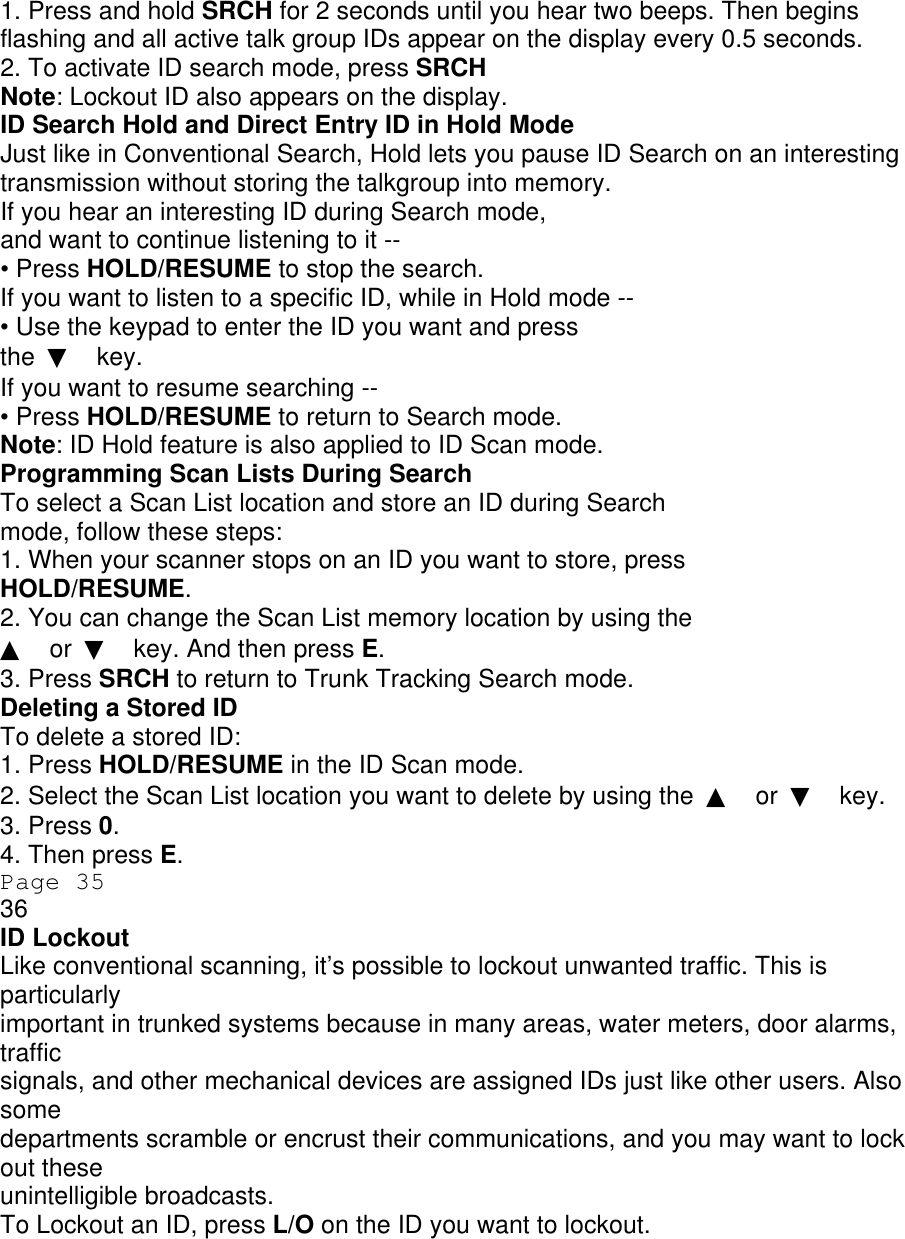 1. Press and hold SRCH for 2 seconds until you hear two beeps. Then begins flashing and all active talk group IDs appear on the display every 0.5 seconds. 2. To activate ID search mode, press SRCH Note: Lockout ID also appears on the display. ID Search Hold and Direct Entry ID in Hold Mode Just like in Conventional Search, Hold lets you pause ID Search on an interesting transmission without storing the talkgroup into memory. If you hear an interesting ID during Search mode, and want to continue listening to it -- • Press HOLD/RESUME to stop the search. If you want to listen to a specific ID, while in Hold mode -- • Use the keypad to enter the ID you want and press the  ▼ key. If you want to resume searching -- • Press HOLD/RESUME to return to Search mode. Note: ID Hold feature is also applied to ID Scan mode. Programming Scan Lists During Search To select a Scan List location and store an ID during Search mode, follow these steps: 1. When your scanner stops on an ID you want to store, press HOLD/RESUME. 2. You can change the Scan List memory location by using the ▲ or  ▼ key. And then press E. 3. Press SRCH to return to Trunk Tracking Search mode. Deleting a Stored ID To delete a stored ID: 1. Press HOLD/RESUME in the ID Scan mode. 2. Select the Scan List location you want to delete by using the  ▲ or  ▼ key. 3. Press 0. 4. Then press E. Page 35 36 ID Lockout Like conventional scanning, it’s possible to lockout unwanted traffic. This is particularly important in trunked systems because in many areas, water meters, door alarms, traffic signals, and other mechanical devices are assigned IDs just like other users. Also some departments scramble or encrust their communications, and you may want to lock out these unintelligible broadcasts. To Lockout an ID, press L/O on the ID you want to lockout. 