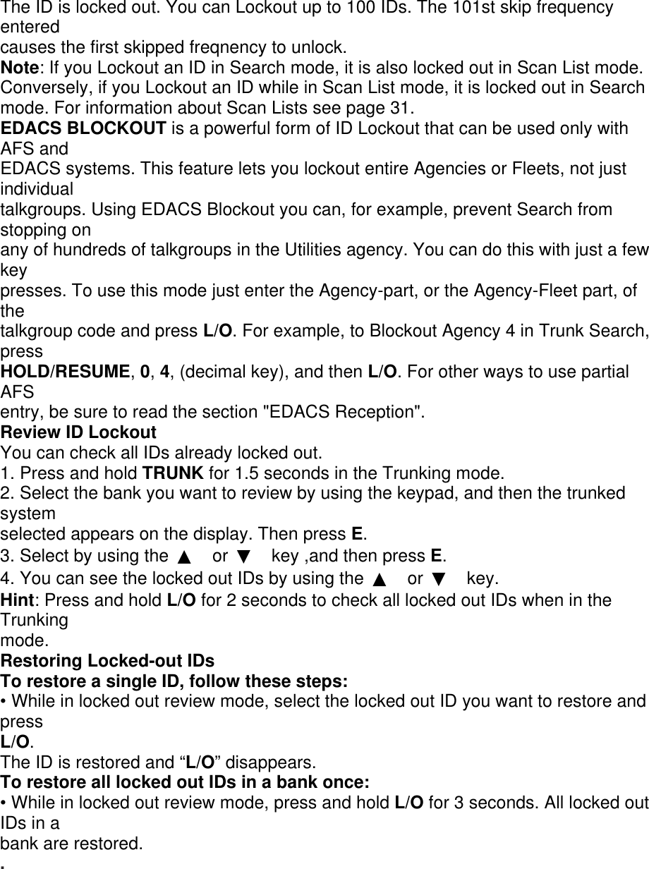 The ID is locked out. You can Lockout up to 100 IDs. The 101st skip frequency entered causes the first skipped freqnency to unlock. Note: If you Lockout an ID in Search mode, it is also locked out in Scan List mode. Conversely, if you Lockout an ID while in Scan List mode, it is locked out in Search mode. For information about Scan Lists see page 31. EDACS BLOCKOUT is a powerful form of ID Lockout that can be used only with AFS and EDACS systems. This feature lets you lockout entire Agencies or Fleets, not just individual talkgroups. Using EDACS Blockout you can, for example, prevent Search from stopping on any of hundreds of talkgroups in the Utilities agency. You can do this with just a few key presses. To use this mode just enter the Agency-part, or the Agency-Fleet part, of the talkgroup code and press L/O. For example, to Blockout Agency 4 in Trunk Search, press HOLD/RESUME, 0, 4, (decimal key), and then L/O. For other ways to use partial AFS entry, be sure to read the section &quot;EDACS Reception&quot;. Review ID Lockout You can check all IDs already locked out. 1. Press and hold TRUNK for 1.5 seconds in the Trunking mode. 2. Select the bank you want to review by using the keypad, and then the trunked system selected appears on the display. Then press E. 3. Select by using the  ▲ or  ▼ key ,and then press E. 4. You can see the locked out IDs by using the  ▲ or  ▼ key. Hint: Press and hold L/O for 2 seconds to check all locked out IDs when in the Trunking mode. Restoring Locked-out IDs To restore a single ID, follow these steps: • While in locked out review mode, select the locked out ID you want to restore and press L/O. The ID is restored and “L/O” disappears. To restore all locked out IDs in a bank once: • While in locked out review mode, press and hold L/O for 3 seconds. All locked out IDs in a bank are restored. . 