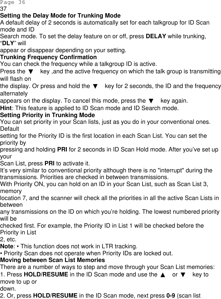 Page 36 37 Setting the Delay Mode for Trunking Mode A default delay of 2 seconds is automatically set for each talkgroup for ID Scan mode and ID Search mode. To set the delay feature on or off, press DELAY while trunking, “DLY” will appear or disappear depending on your setting. Trunking Frequency Confirmation You can check the frequency while a talkgroup ID is active. Press the  ▼ key ,and the active frequency on which the talk group is transmitting will flash on the display. Or press and hold the  ▼ key for 2 seconds, the ID and the frequency alternately appears on the display. To cancel this mode, press the  ▼ key again. Hint: This feature is applied to ID Scan mode and ID Search mode. Setting Priority in Trunking Mode You can set priority in your Scan lists, just as you do in your conventional ones. Default setting for the Priority ID is the first location in each Scan List. You can set the priority by pressing and holding PRI for 2 seconds in ID Scan Hold mode. After you’ve set up your Scan List, press PRI to activate it. It’s very similar to conventional priority although there is no &quot;interrupt&quot; during the transmissions. Priorities are checked in between transmissions. With Priority ON, you can hold on an ID in your Scan List, such as Scan List 3, memory location 7, and the scanner will check all the priorities in all the active Scan Lists in between any transmissions on the ID on which you’re holding. The lowest numbered priority will be checked first. For example, the Priority ID in List 1 will be checked before the Priority in List 2, etc. Note: • This function does not work in LTR tracking. • Priority Scan does not operate when Priority IDs are locked out. Moving between Scan List Memories There are a number of ways to step and move through your Scan List memories: 1. Press HOLD/RESUME in the ID Scan mode and use the  ▲ or  ▼ key to move to up or down. 2. Or, press HOLD/RESUME in the ID Scan mode, next press 0-9 (scan list 