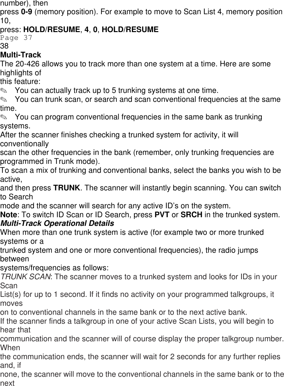 number), then press 0-9 (memory position). For example to move to Scan List 4, memory position 10, press: HOLD/RESUME, 4, 0, HOLD/RESUME Page 37 38 Multi-Track The 20-426 allows you to track more than one system at a time. Here are some highlights of this feature: ✎  You can actually track up to 5 trunking systems at one time. ✎  You can trunk scan, or search and scan conventional frequencies at the same time. ✎  You can program conventional frequencies in the same bank as trunking systems. After the scanner finishes checking a trunked system for activity, it will conventionally scan the other frequencies in the bank (remember, only trunking frequencies are programmed in Trunk mode). To scan a mix of trunking and conventional banks, select the banks you wish to be active, and then press TRUNK. The scanner will instantly begin scanning. You can switch to Search mode and the scanner will search for any active ID’s on the system. Note: To switch ID Scan or ID Search, press PVT or SRCH in the trunked system. Multi-Track Operational Details When more than one trunk system is active (for example two or more trunked systems or a trunked system and one or more conventional frequencies), the radio jumps between systems/frequencies as follows: TRUNK SCAN: The scanner moves to a trunked system and looks for IDs in your Scan List(s) for up to 1 second. If it finds no activity on your programmed talkgroups, it moves on to conventional channels in the same bank or to the next active bank. If the scanner finds a talkgroup in one of your active Scan Lists, you will begin to hear that communication and the scanner will of course display the proper talkgroup number. When the communication ends, the scanner will wait for 2 seconds for any further replies and, if none, the scanner will move to the conventional channels in the same bank or to the next 