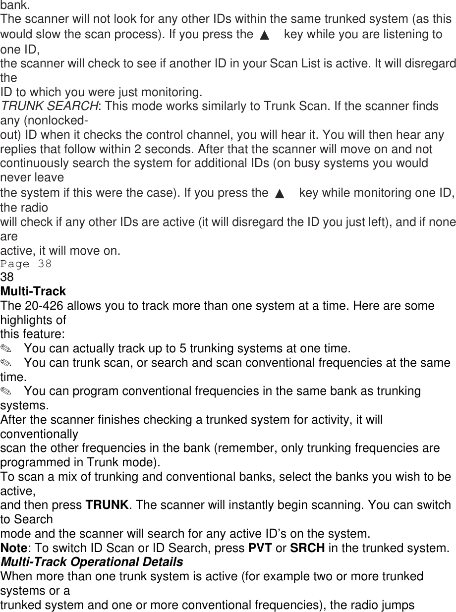 bank. The scanner will not look for any other IDs within the same trunked system (as this would slow the scan process). If you press the  ▲ key while you are listening to one ID, the scanner will check to see if another ID in your Scan List is active. It will disregard the ID to which you were just monitoring. TRUNK SEARCH: This mode works similarly to Trunk Scan. If the scanner finds any (nonlocked- out) ID when it checks the control channel, you will hear it. You will then hear any replies that follow within 2 seconds. After that the scanner will move on and not continuously search the system for additional IDs (on busy systems you would never leave the system if this were the case). If you press the  ▲ key while monitoring one ID, the radio will check if any other IDs are active (it will disregard the ID you just left), and if none are active, it will move on. Page 38 38 Multi-Track The 20-426 allows you to track more than one system at a time. Here are some highlights of this feature: ✎  You can actually track up to 5 trunking systems at one time. ✎  You can trunk scan, or search and scan conventional frequencies at the same time. ✎  You can program conventional frequencies in the same bank as trunking systems. After the scanner finishes checking a trunked system for activity, it will conventionally scan the other frequencies in the bank (remember, only trunking frequencies are programmed in Trunk mode). To scan a mix of trunking and conventional banks, select the banks you wish to be active, and then press TRUNK. The scanner will instantly begin scanning. You can switch to Search mode and the scanner will search for any active ID’s on the system. Note: To switch ID Scan or ID Search, press PVT or SRCH in the trunked system. Multi-Track Operational Details When more than one trunk system is active (for example two or more trunked systems or a trunked system and one or more conventional frequencies), the radio jumps 