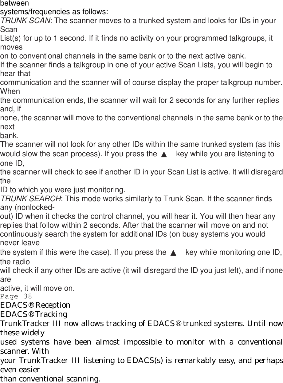 between systems/frequencies as follows: TRUNK SCAN: The scanner moves to a trunked system and looks for IDs in your Scan List(s) for up to 1 second. If it finds no activity on your programmed talkgroups, it moves on to conventional channels in the same bank or to the next active bank. If the scanner finds a talkgroup in one of your active Scan Lists, you will begin to hear that communication and the scanner will of course display the proper talkgroup number. When the communication ends, the scanner will wait for 2 seconds for any further replies and, if none, the scanner will move to the conventional channels in the same bank or to the next bank. The scanner will not look for any other IDs within the same trunked system (as this would slow the scan process). If you press the  ▲ key while you are listening to one ID, the scanner will check to see if another ID in your Scan List is active. It will disregard the ID to which you were just monitoring. TRUNK SEARCH: This mode works similarly to Trunk Scan. If the scanner finds any (nonlocked- out) ID when it checks the control channel, you will hear it. You will then hear any replies that follow within 2 seconds. After that the scanner will move on and not continuously search the system for additional IDs (on busy systems you would never leave the system if this were the case). If you press the  ▲ key while monitoring one ID, the radio will check if any other IDs are active (it will disregard the ID you just left), and if none are active, it will move on. Page 38 EDACS® Reception EDACS® Tracking TrunkTracker III now allows tracking of EDACS® trunked systems. Until now these widely used systems have been almost impossible to monitor with a conventional scanner. With your TrunkTracker III listening to EDACS(s) is remarkably easy, and perhaps even easier than conventional scanning. 