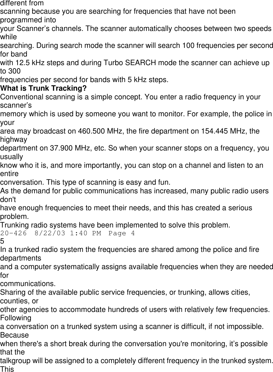 different from scanning because you are searching for frequencies that have not been programmed into your Scanner’s channels. The scanner automatically chooses between two speeds while searching. During search mode the scanner will search 100 frequencies per second for band with 12.5 kHz steps and during Turbo SEARCH mode the scanner can achieve up to 300 frequencies per second for bands with 5 kHz steps. What is Trunk Tracking? Conventional scanning is a simple concept. You enter a radio frequency in your scanner’s memory which is used by someone you want to monitor. For example, the police in your area may broadcast on 460.500 MHz, the fire department on 154.445 MHz, the highway department on 37.900 MHz, etc. So when your scanner stops on a frequency, you usually know who it is, and more importantly, you can stop on a channel and listen to an entire conversation. This type of scanning is easy and fun. As the demand for public communications has increased, many public radio users don&apos;t have enough frequencies to meet their needs, and this has created a serious problem. Trunking radio systems have been implemented to solve this problem. 20-426  8/22/03 1:40 PM  Page 4 5 In a trunked radio system the frequencies are shared among the police and fire departments and a computer systematically assigns available frequencies when they are needed for communications. Sharing of the available public service frequencies, or trunking, allows cities, counties, or other agencies to accommodate hundreds of users with relatively few frequencies. Following a conversation on a trunked system using a scanner is difficult, if not impossible. Because when there&apos;s a short break during the conversation you&apos;re monitoring, it’s possible that the talkgroup will be assigned to a completely different frequency in the trunked system. This 