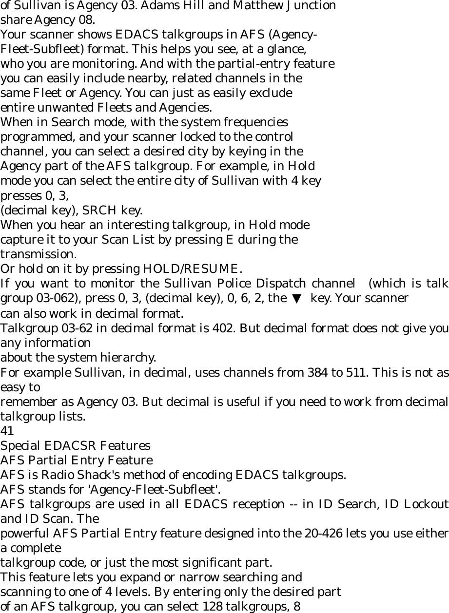 of Sullivan is Agency 03. Adams Hill and Matthew Junction share Agency 08. Your scanner shows EDACS talkgroups in AFS (Agency- Fleet-Subfleet) format. This helps you see, at a glance, who you are monitoring. And with the partial-entry feature you can easily include nearby, related channels in the same Fleet or Agency. You can just as easily exclude entire unwanted Fleets and Agencies. When in Search mode, with the system frequencies programmed, and your scanner locked to the control channel, you can select a desired city by keying in the Agency part of the AFS talkgroup. For example, in Hold mode you can select the entire city of Sullivan with 4 key presses 0, 3, (decimal key), SRCH key. When you hear an interesting talkgroup, in Hold mode capture it to your Scan List by pressing E during the transmission. Or hold on it by pressing HOLD/RESUME. If you want to monitor the Sullivan Police Dispatch channel (which is talk group 03-062), press 0, 3, (decimal key), 0, 6, 2, the  ▼ key. Your scanner can also work in decimal format. Talkgroup 03-62 in decimal format is 402. But decimal format does not give you any information about the system hierarchy. For example Sullivan, in decimal, uses channels from 384 to 511. This is not as easy to remember as Agency 03. But decimal is useful if you need to work from decimal talkgroup lists. 41 Special EDACSR Features AFS Partial Entry Feature AFS is Radio Shack&apos;s method of encoding EDACS talkgroups. AFS stands for &apos;Agency-Fleet-Subfleet&apos;. AFS talkgroups are used in all EDACS reception -- in ID Search, ID Lockout and ID Scan. The powerful AFS Partial Entry feature designed into the 20-426 lets you use either a complete talkgroup code, or just the most significant part. This feature lets you expand or narrow searching and scanning to one of 4 levels. By entering only the desired part of an AFS talkgroup, you can select 128 talkgroups, 8 