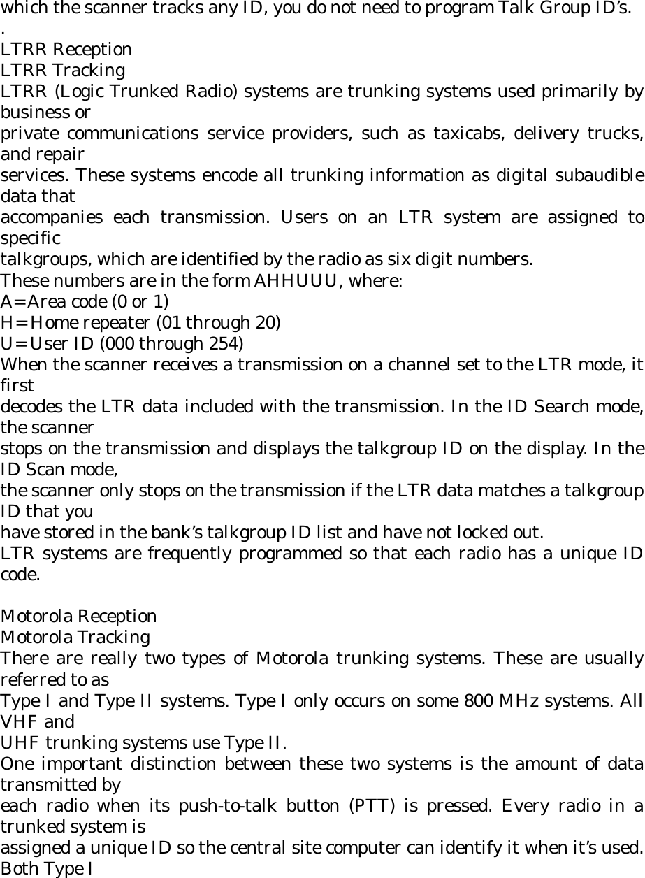 which the scanner tracks any ID, you do not need to program Talk Group ID’s. . LTRR Reception LTRR Tracking LTRR (Logic Trunked Radio) systems are trunking systems used primarily by business or private communications service providers, such as taxicabs, delivery trucks, and repair services. These systems encode all trunking information as digital subaudible data that accompanies each transmission. Users on an LTR system are assigned to specific talkgroups, which are identified by the radio as six digit numbers. These numbers are in the form AHHUUU, where: A= Area code (0 or 1) H= Home repeater (01 through 20) U= User ID (000 through 254) When the scanner receives a transmission on a channel set to the LTR mode, it first decodes the LTR data included with the transmission. In the ID Search mode, the scanner stops on the transmission and displays the talkgroup ID on the display. In the ID Scan mode, the scanner only stops on the transmission if the LTR data matches a talkgroup ID that you have stored in the bank’s talkgroup ID list and have not locked out. LTR systems are frequently programmed so that each radio has a unique ID code.  Motorola Reception Motorola Tracking There are really two types of Motorola trunking systems. These are usually referred to as Type I and Type II systems. Type I only occurs on some 800 MHz systems. All VHF and UHF trunking systems use Type II. One important distinction between these two systems is the amount of data transmitted by each radio when its push-to-talk button (PTT) is pressed. Every radio in a trunked system is assigned a unique ID so the central site computer can identify it when it’s used. Both Type I 