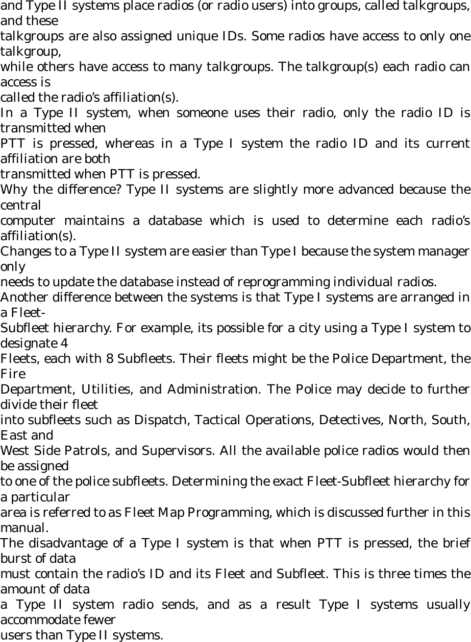 and Type II systems place radios (or radio users) into groups, called talkgroups, and these talkgroups are also assigned unique IDs. Some radios have access to only one talkgroup, while others have access to many talkgroups. The talkgroup(s) each radio can access is called the radio’s affiliation(s). In a Type II system, when someone uses their radio, only the radio ID is transmitted when PTT is pressed, whereas in a Type I system the radio ID and its current affiliation are both transmitted when PTT is pressed. Why the difference? Type II systems are slightly more advanced because the central computer maintains a database which is used to determine each radio’s affiliation(s). Changes to a Type II system are easier than Type I because the system manager only needs to update the database instead of reprogramming individual radios. Another difference between the systems is that Type I systems are arranged in a Fleet- Subfleet hierarchy. For example, its possible for a city using a Type I system to designate 4 Fleets, each with 8 Subfleets. Their fleets might be the Police Department, the Fire Department, Utilities, and Administration. The Police may decide to further divide their fleet into subfleets such as Dispatch, Tactical Operations, Detectives, North, South, East and West Side Patrols, and Supervisors. All the available police radios would then be assigned to one of the police subfleets. Determining the exact Fleet-Subfleet hierarchy for a particular area is referred to as Fleet Map Programming, which is discussed further in this manual. The disadvantage of a Type I system is that when PTT is pressed, the brief burst of data must contain the radio’s ID and its Fleet and Subfleet. This is three times the amount of data a Type II system radio sends, and as a result Type I systems usually accommodate fewer users than Type II systems. 