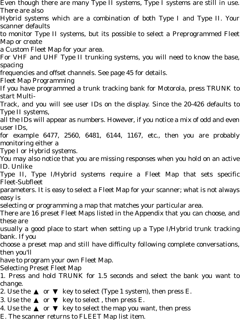 Even though there are many Type II systems, Type I systems are still in use. There are also Hybrid systems which are a combination of both Type I and Type II. Your scanner defaults to monitor Type II systems, but its possible to select a Preprogrammed Fleet Map or create a Custom Fleet Map for your area. For VHF and UHF Type II trunking systems, you will need to know the base, spacing frequencies and offset channels. See page 45 for details. Fleet Map Programming If you have programmed a trunk tracking bank for Motorola, press TRUNK to start Multi- Track, and you will see user IDs on the display. Since the 20-426 defaults to Type II systems, all the IDs will appear as numbers. However, if you notice a mix of odd and even user IDs, for example 6477, 2560, 6481, 6144, 1167, etc., then you are probably monitoring either a Type I or Hybrid systems. You may also notice that you are missing responses when you hold on an active ID. Unlike Type II, Type I/Hybrid systems require a Fleet Map that sets specific Fleet-Subfleet parameters. It is easy to select a Fleet Map for your scanner; what is not always easy is selecting or programming a map that matches your particular area. There are 16 preset Fleet Maps listed in the Appendix that you can choose, and these are usually a good place to start when setting up a Type I/Hybrid trunk tracking bank. If you choose a preset map and still have difficulty following complete conversations, then you&apos;ll have to program your own Fleet Map. Selecting Preset Fleet Map 1. Press and hold TRUNK for 1.5 seconds and select the bank you want to change. 2. Use the  ▲ or ▼  key to select (Type 1 system), then press E. 3. Use the  ▲ or ▼  key to select , then press E. 4. Use the  ▲ or ▼  key to select the map you want, then press E. The scanner returns to FLEET Map list item. 